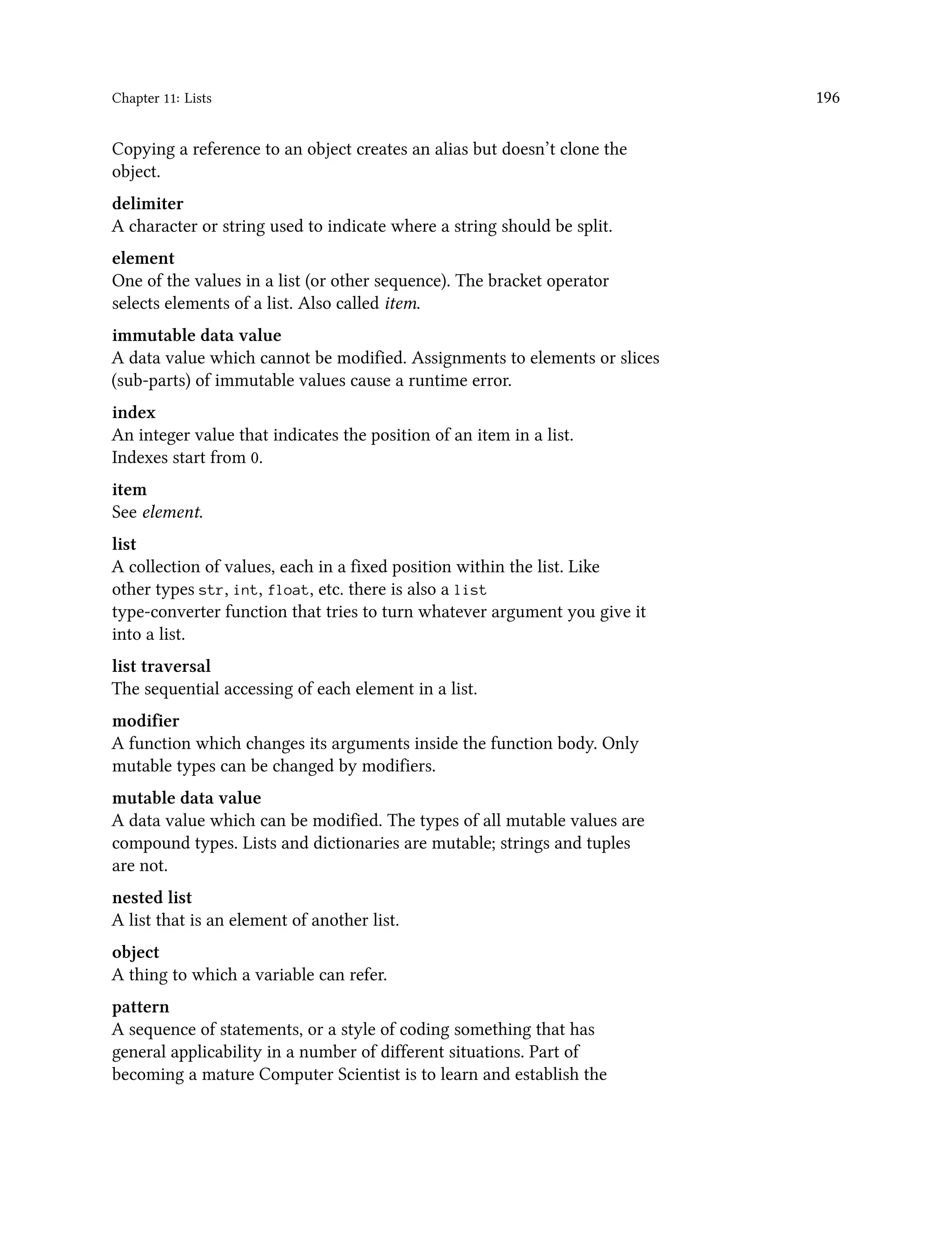 Chapter 11: Lists 196 Copying a reference to an object creates an alias but doesn’t clone the object. delimiter A character or string used to indicate where a string should be split. element One of the values in a list (or other sequence). The bracket operator selects elements of a list. Also called item. immutable data value A data value which cannot be modified. Assignments to elements or slices (sub-parts) of immutable values cause a runtime error. index An integer value that indicates the position of an item in a list. Indexes start from 0. item See element. list A collection of values, each in a fixed position within the list. Like other types str, int, float, etc. there is also a list type-converter function that tries to turn whatever argument you give it into a list. list traversal The sequential accessing of each element in a list. modifier A function which changes its arguments inside the function body. Only mutable types can be changed by modifiers. mutable data value A data value which can be modified. The types of all mutable values are compound types. Lists and dictionaries are mutable; strings and tuples are not. nested list A list that is an element of another list. object A thing to which a variable can refer. pattern A sequence of statements, or a style of coding something that has general applicability in a number of different situations. Part of becoming a mature Computer Scientist is to learn and establish the 
