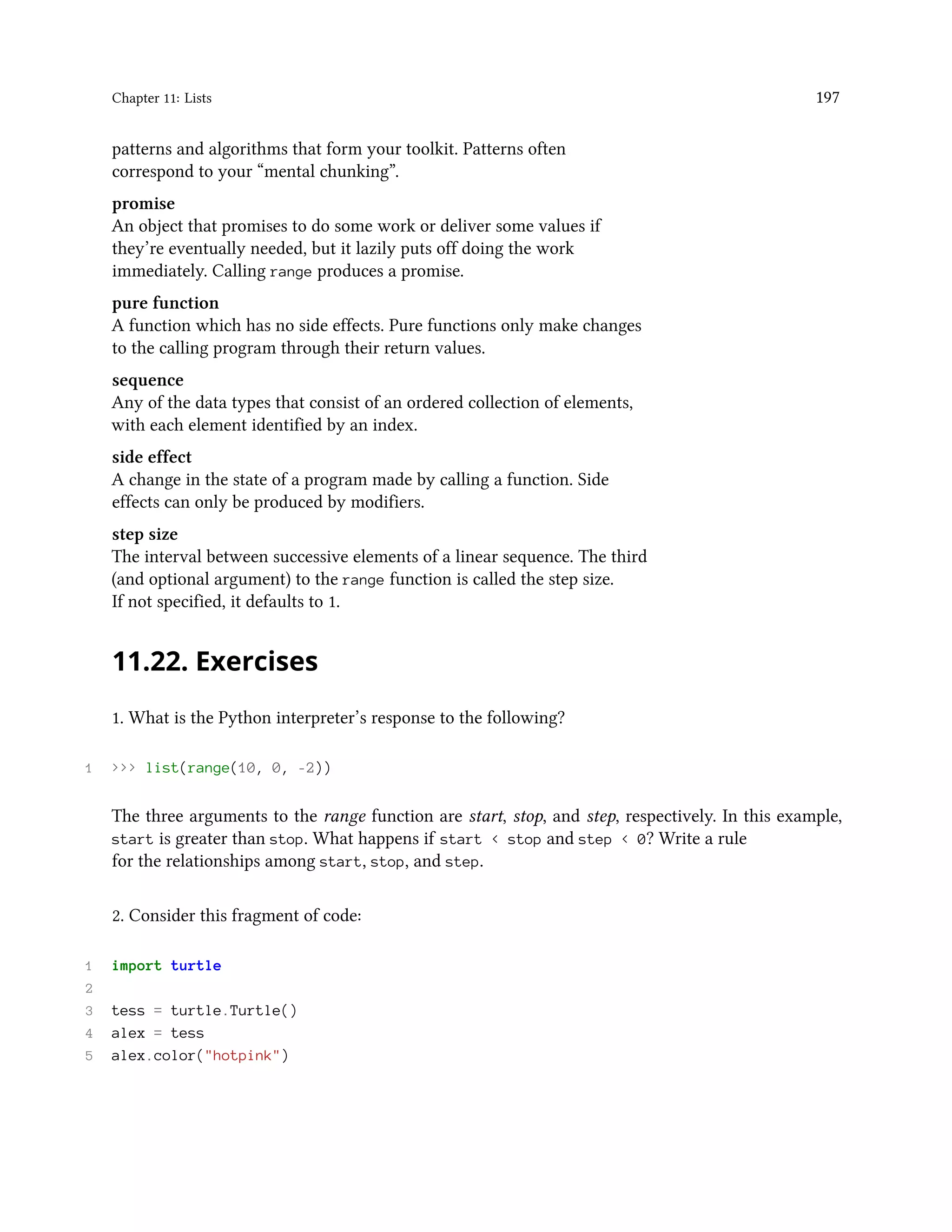 Chapter 11: Lists 197 patterns and algorithms that form your toolkit. Patterns often correspond to your “mental chunking”. promise An object that promises to do some work or deliver some values if they’re eventually needed, but it lazily puts off doing the work immediately. Calling range produces a promise. pure function A function which has no side effects. Pure functions only make changes to the calling program through their return values. sequence Any of the data types that consist of an ordered collection of elements, with each element identified by an index. side effect A change in the state of a program made by calling a function. Side effects can only be produced by modifiers. step size The interval between successive elements of a linear sequence. The third (and optional argument) to the range function is called the step size. If not specified, it defaults to 1. 11.22. Exercises 1. What is the Python interpreter’s response to the following? 1 >>> list(range(10, 0, -2)) The three arguments to the range function are start, stop, and step, respectively. In this example, start is greater than stop. What happens if start < stop and step < 0? Write a rule for the relationships among start, stop, and step. 2. Consider this fragment of code: 1 import turtle 2 3 tess = turtle.Turtle() 4 alex = tess 5 alex.color("hotpink") 
