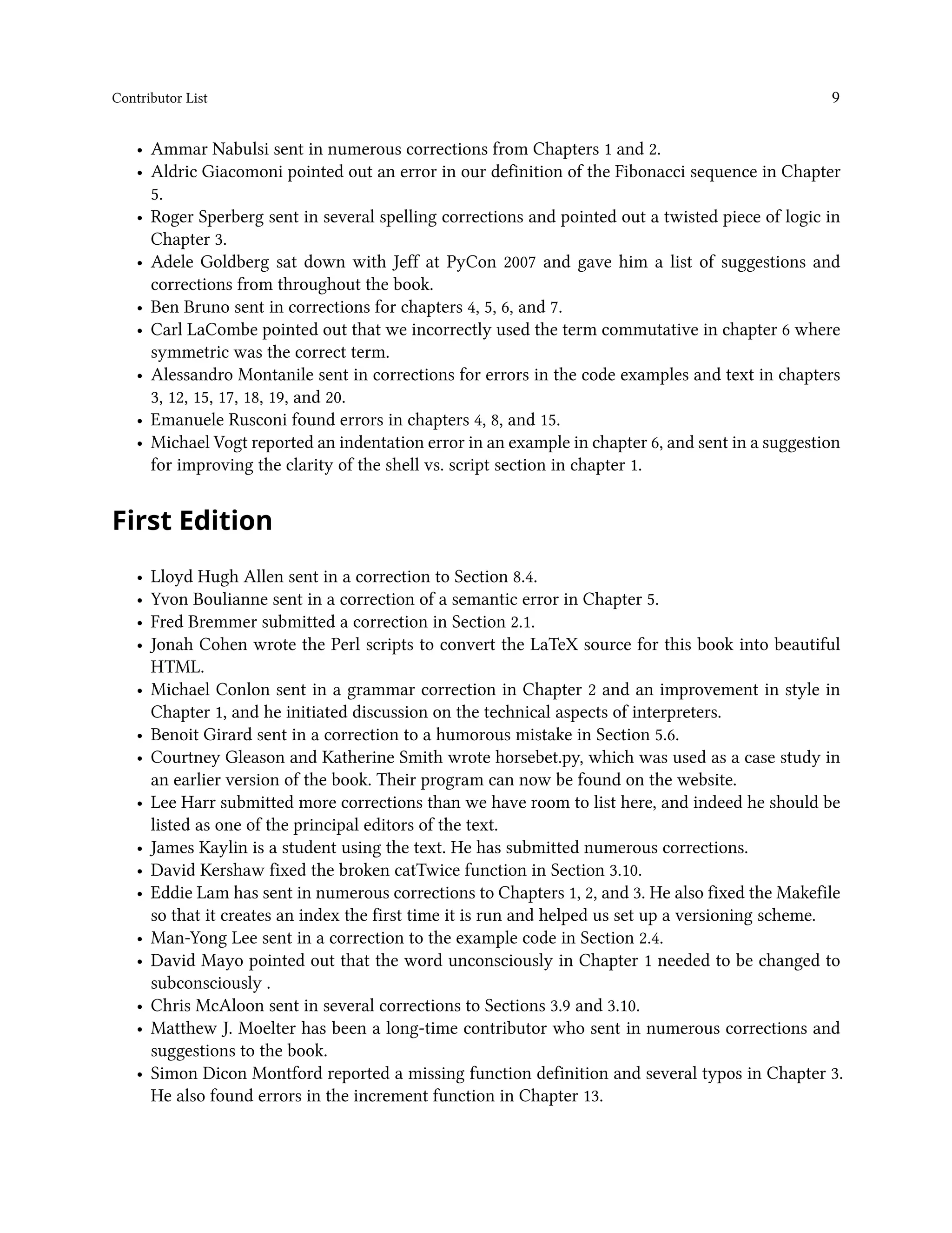 Contributor List 9 • Ammar Nabulsi sent in numerous corrections from Chapters 1 and 2. • Aldric Giacomoni pointed out an error in our definition of the Fibonacci sequence in Chapter 5. • Roger Sperberg sent in several spelling corrections and pointed out a twisted piece of logic in Chapter 3. • Adele Goldberg sat down with Jeff at PyCon 2007 and gave him a list of suggestions and corrections from throughout the book. • Ben Bruno sent in corrections for chapters 4, 5, 6, and 7. • Carl LaCombe pointed out that we incorrectly used the term commutative in chapter 6 where symmetric was the correct term. • Alessandro Montanile sent in corrections for errors in the code examples and text in chapters 3, 12, 15, 17, 18, 19, and 20. • Emanuele Rusconi found errors in chapters 4, 8, and 15. • Michael Vogt reported an indentation error in an example in chapter 6, and sent in a suggestion for improving the clarity of the shell vs. script section in chapter 1. First Edition • Lloyd Hugh Allen sent in a correction to Section 8.4. • Yvon Boulianne sent in a correction of a semantic error in Chapter 5. • Fred Bremmer submitted a correction in Section 2.1. • Jonah Cohen wrote the Perl scripts to convert the LaTeX source for this book into beautiful HTML. • Michael Conlon sent in a grammar correction in Chapter 2 and an improvement in style in Chapter 1, and he initiated discussion on the technical aspects of interpreters. • Benoit Girard sent in a correction to a humorous mistake in Section 5.6. • Courtney Gleason and Katherine Smith wrote horsebet.py, which was used as a case study in an earlier version of the book. Their program can now be found on the website. • Lee Harr submitted more corrections than we have room to list here, and indeed he should be listed as one of the principal editors of the text. • James Kaylin is a student using the text. He has submitted numerous corrections. • David Kershaw fixed the broken catTwice function in Section 3.10. • Eddie Lam has sent in numerous corrections to Chapters 1, 2, and 3. He also fixed the Makefile so that it creates an index the first time it is run and helped us set up a versioning scheme. • Man-Yong Lee sent in a correction to the example code in Section 2.4. • David Mayo pointed out that the word unconsciously in Chapter 1 needed to be changed to subconsciously . • Chris McAloon sent in several corrections to Sections 3.9 and 3.10. • Matthew J. Moelter has been a long-time contributor who sent in numerous corrections and suggestions to the book. • Simon Dicon Montford reported a missing function definition and several typos in Chapter 3. He also found errors in the increment function in Chapter 13. 