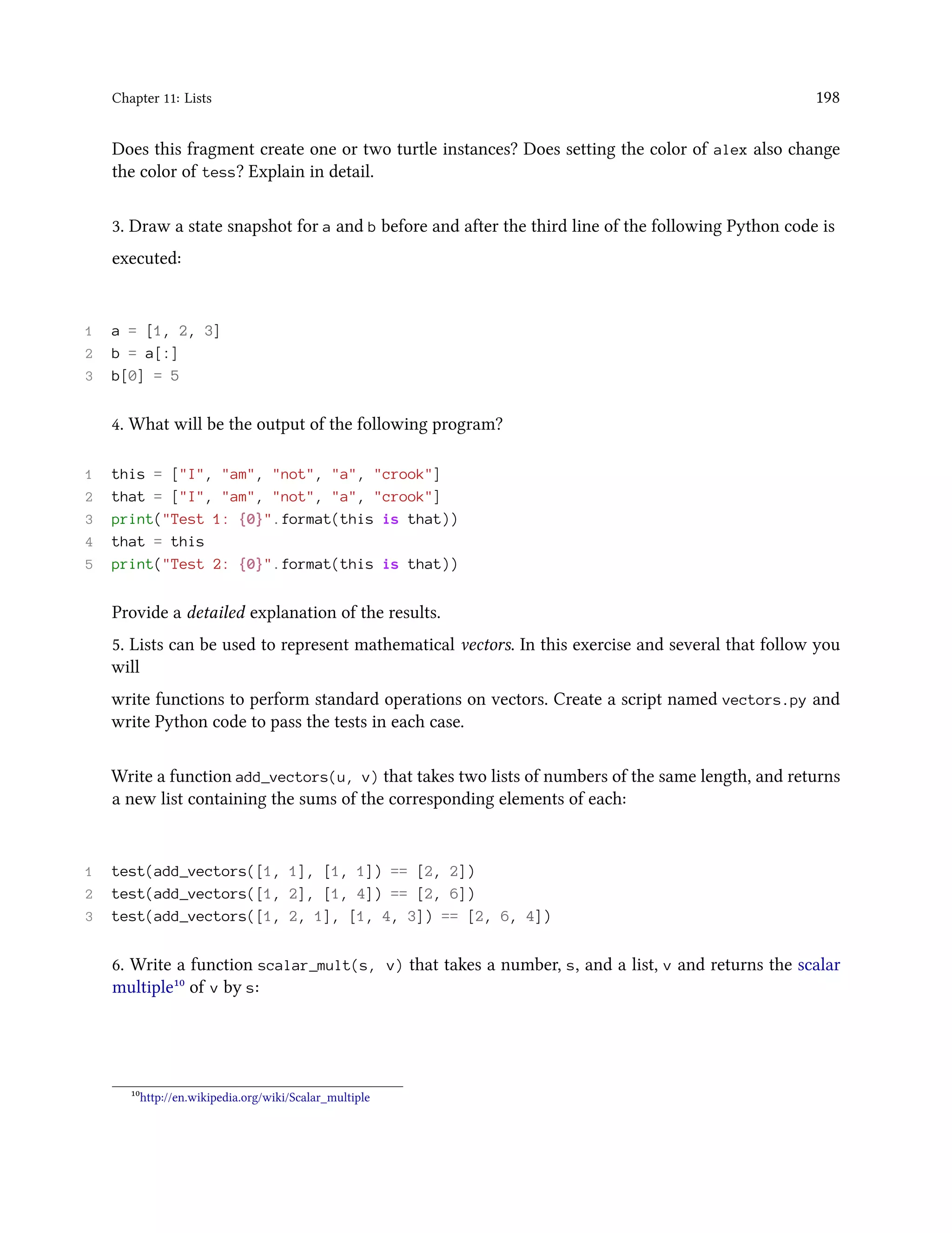 Chapter 11: Lists 198 Does this fragment create one or two turtle instances? Does setting the color of alex also change the color of tess? Explain in detail. 3. Draw a state snapshot for a and b before and after the third line of the following Python code is executed: 1 a = [1, 2, 3] 2 b = a[:] 3 b[0] = 5 4. What will be the output of the following program? 1 this = ["I", "am", "not", "a", "crook"] 2 that = ["I", "am", "not", "a", "crook"] 3 print("Test 1: {0}".format(this is that)) 4 that = this 5 print("Test 2: {0}".format(this is that)) Provide a detailed explanation of the results. 5. Lists can be used to represent mathematical vectors. In this exercise and several that follow you will write functions to perform standard operations on vectors. Create a script named vectors.py and write Python code to pass the tests in each case. Write a function add_vectors(u, v) that takes two lists of numbers of the same length, and returns a new list containing the sums of the corresponding elements of each: 1 test(add_vectors([1, 1], [1, 1]) == [2, 2]) 2 test(add_vectors([1, 2], [1, 4]) == [2, 6]) 3 test(add_vectors([1, 2, 1], [1, 4, 3]) == [2, 6, 4]) 6. Write a function scalar_mult(s, v) that takes a number, s, and a list, v and returns the scalar multiple¹⁰ of v by s: ¹⁰http://en.wikipedia.org/wiki/Scalar_multiple 