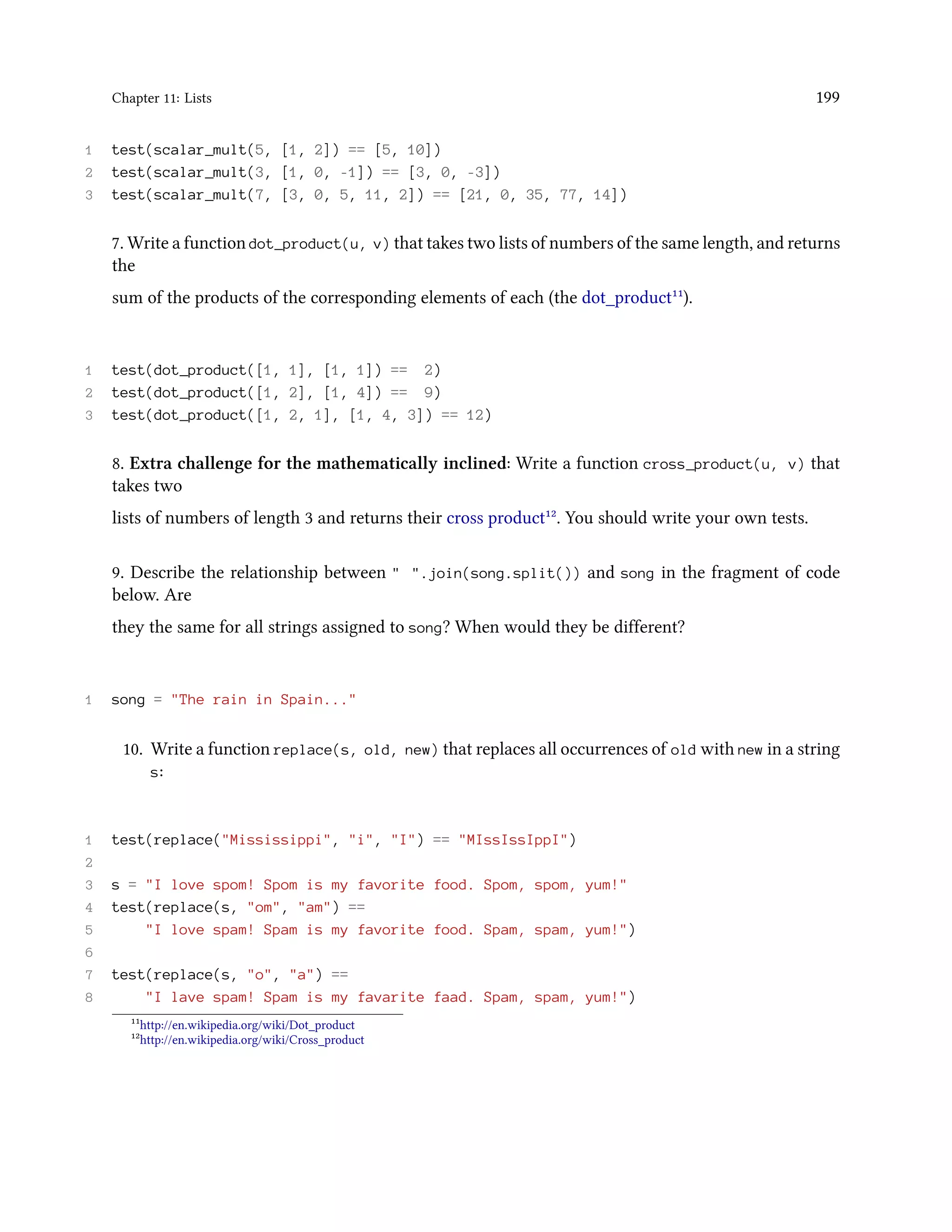 Chapter 11: Lists 199 1 test(scalar_mult(5, [1, 2]) == [5, 10]) 2 test(scalar_mult(3, [1, 0, -1]) == [3, 0, -3]) 3 test(scalar_mult(7, [3, 0, 5, 11, 2]) == [21, 0, 35, 77, 14]) 7. Write a function dot_product(u, v) that takes two lists of numbers of the same length, and returns the sum of the products of the corresponding elements of each (the dot_product¹¹). 1 test(dot_product([1, 1], [1, 1]) == 2) 2 test(dot_product([1, 2], [1, 4]) == 9) 3 test(dot_product([1, 2, 1], [1, 4, 3]) == 12) 8. Extra challenge for the mathematically inclined: Write a function cross_product(u, v) that takes two lists of numbers of length 3 and returns their cross product¹². You should write your own tests. 9. Describe the relationship between " ".join(song.split()) and song in the fragment of code below. Are they the same for all strings assigned to song? When would they be different? 1 song = "The rain in Spain..." 10. Write a function replace(s, old, new) that replaces all occurrences of old with new in a string s: 1 test(replace("Mississippi", "i", "I") == "MIssIssIppI") 2 3 s = "I love spom! Spom is my favorite food. Spom, spom, yum!" 4 test(replace(s, "om", "am") == 5 "I love spam! Spam is my favorite food. Spam, spam, yum!") 6 7 test(replace(s, "o", "a") == 8 "I lave spam! Spam is my favarite faad. Spam, spam, yum!") ¹¹http://en.wikipedia.org/wiki/Dot_product ¹²http://en.wikipedia.org/wiki/Cross_product 
