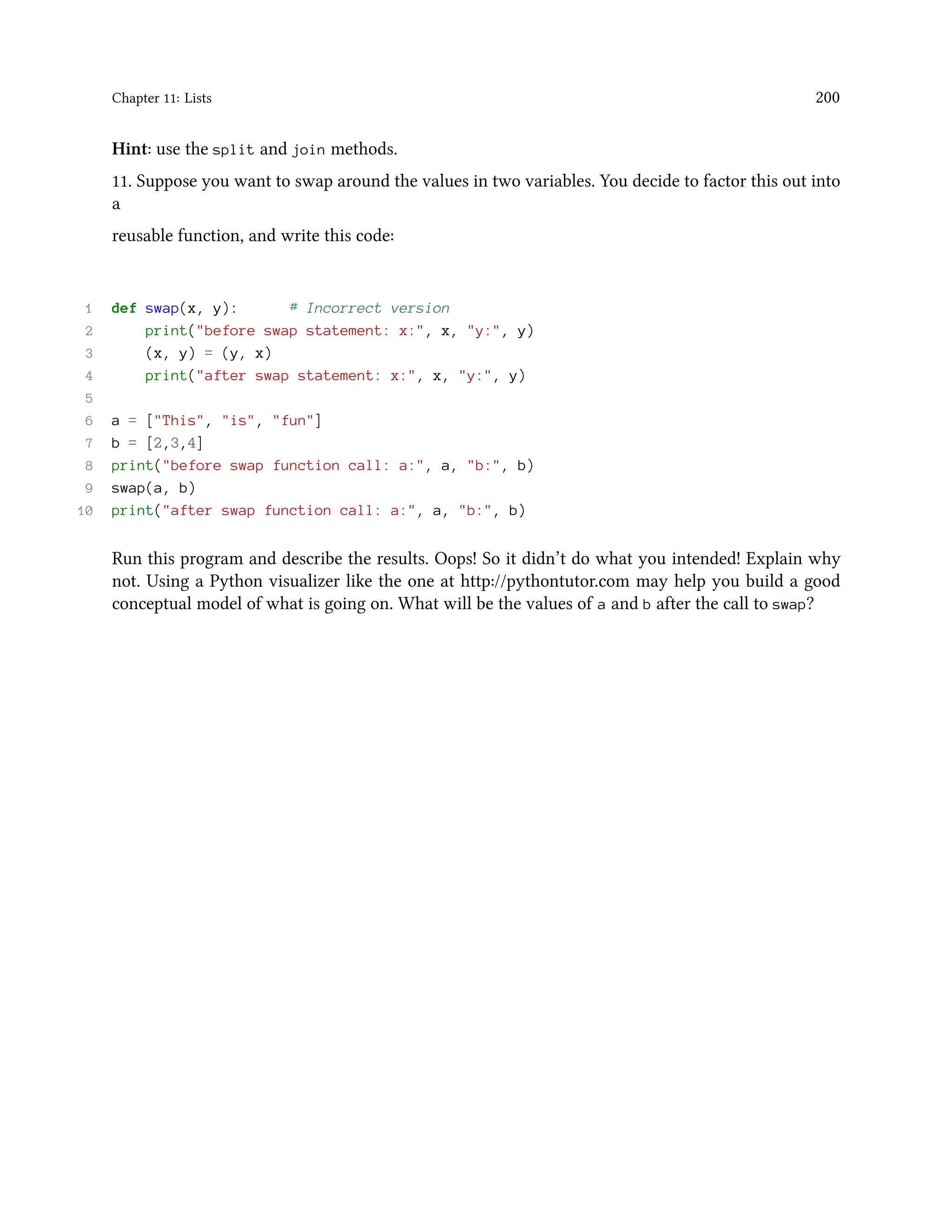 Chapter 11: Lists 200 Hint: use the split and join methods. 11. Suppose you want to swap around the values in two variables. You decide to factor this out into a reusable function, and write this code: 1 def swap(x, y): # Incorrect version 2 print("before swap statement: x:", x, "y:", y) 3 (x, y) = (y, x) 4 print("after swap statement: x:", x, "y:", y) 5 6 a = ["This", "is", "fun"] 7 b = [2,3,4] 8 print("before swap function call: a:", a, "b:", b) 9 swap(a, b) 10 print("after swap function call: a:", a, "b:", b) Run this program and describe the results. Oops! So it didn’t do what you intended! Explain why not. Using a Python visualizer like the one at http://pythontutor.com may help you build a good conceptual model of what is going on. What will be the values of a and b after the call to swap? 