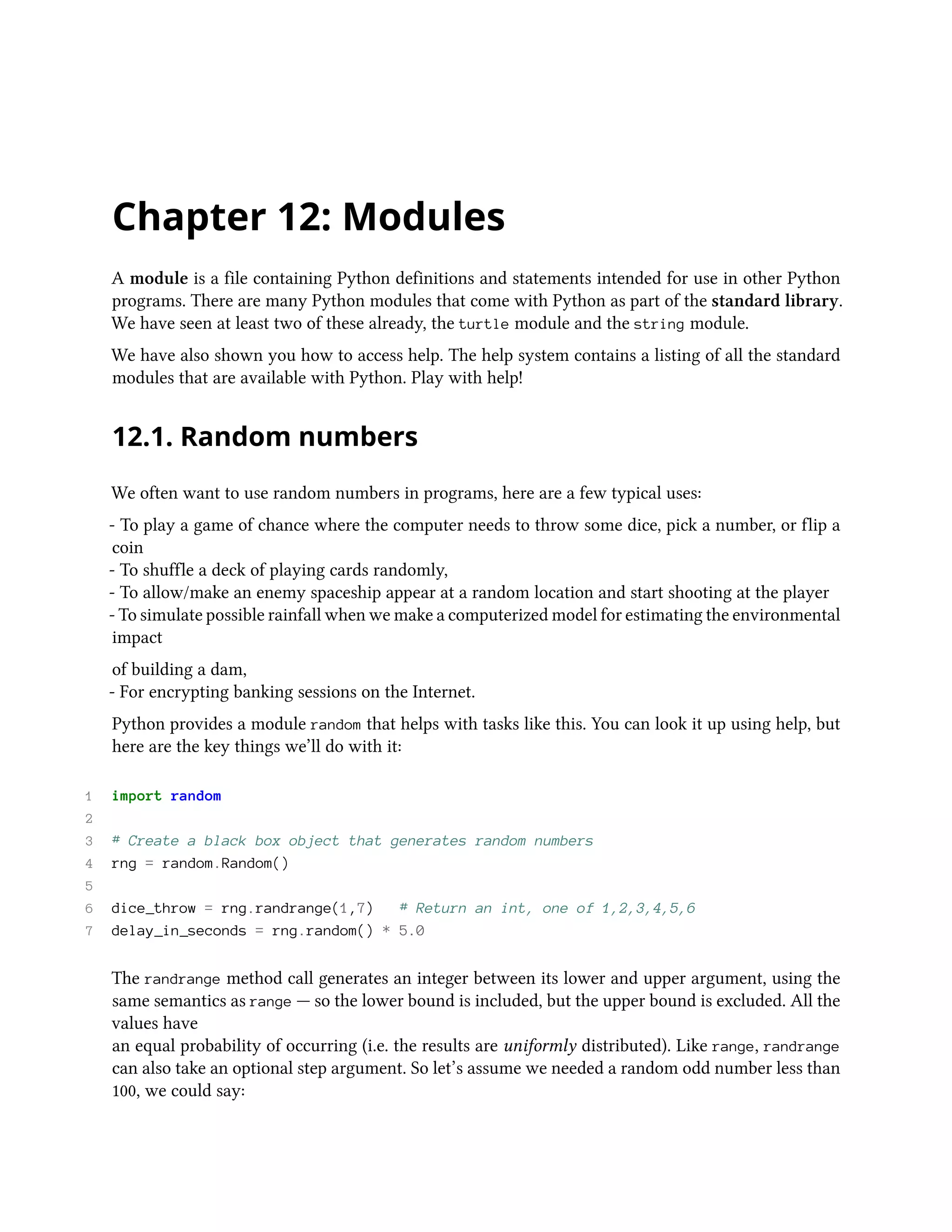 Chapter 12: Modules A module is a file containing Python definitions and statements intended for use in other Python programs. There are many Python modules that come with Python as part of the standard library. We have seen at least two of these already, the turtle module and the string module. We have also shown you how to access help. The help system contains a listing of all the standard modules that are available with Python. Play with help! 12.1. Random numbers We often want to use random numbers in programs, here are a few typical uses: - To play a game of chance where the computer needs to throw some dice, pick a number, or flip a coin - To shuffle a deck of playing cards randomly, - To allow/make an enemy spaceship appear at a random location and start shooting at the player - To simulate possible rainfall when we make a computerized model for estimating the environmental impact of building a dam, - For encrypting banking sessions on the Internet. Python provides a module random that helps with tasks like this. You can look it up using help, but here are the key things we’ll do with it: 1 import random 2 3 # Create a black box object that generates random numbers 4 rng = random.Random() 5 6 dice_throw = rng.randrange(1,7) # Return an int, one of 1,2,3,4,5,6 7 delay_in_seconds = rng.random() * 5.0 The randrange method call generates an integer between its lower and upper argument, using the same semantics as range — so the lower bound is included, but the upper bound is excluded. All the values have an equal probability of occurring (i.e. the results are uniformly distributed). Like range, randrange can also take an optional step argument. So let’s assume we needed a random odd number less than 100, we could say: 