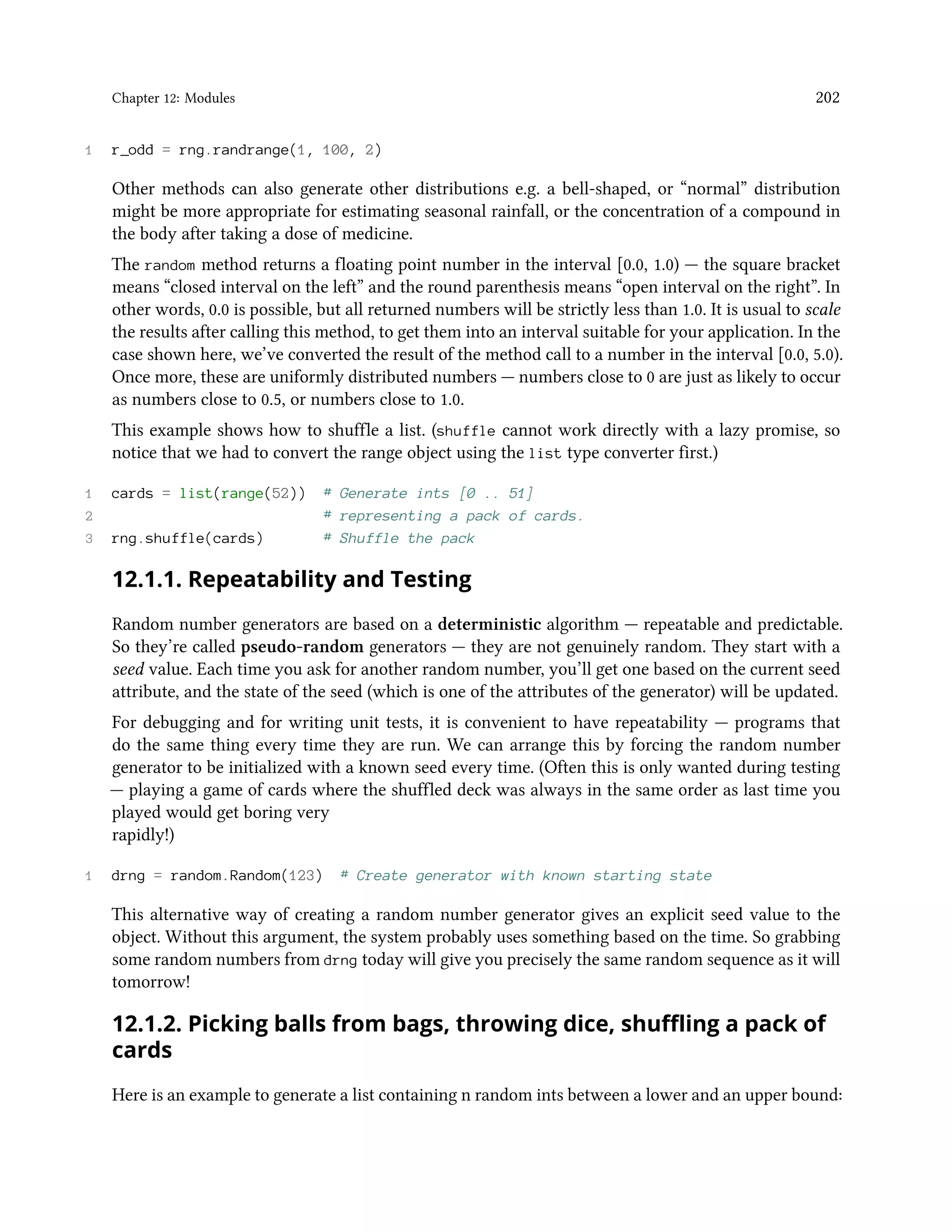 Chapter 12: Modules 202 1 r_odd = rng.randrange(1, 100, 2) Other methods can also generate other distributions e.g. a bell-shaped, or “normal” distribution might be more appropriate for estimating seasonal rainfall, or the concentration of a compound in the body after taking a dose of medicine. The random method returns a floating point number in the interval [0.0, 1.0) — the square bracket means “closed interval on the left” and the round parenthesis means “open interval on the right”. In other words, 0.0 is possible, but all returned numbers will be strictly less than 1.0. It is usual to scale the results after calling this method, to get them into an interval suitable for your application. In the case shown here, we’ve converted the result of the method call to a number in the interval [0.0, 5.0). Once more, these are uniformly distributed numbers — numbers close to 0 are just as likely to occur as numbers close to 0.5, or numbers close to 1.0. This example shows how to shuffle a list. (shuffle cannot work directly with a lazy promise, so notice that we had to convert the range object using the list type converter first.) 1 cards = list(range(52)) # Generate ints [0 .. 51] 2 # representing a pack of cards. 3 rng.shuffle(cards) # Shuffle the pack 12.1.1. Repeatability and Testing Random number generators are based on a deterministic algorithm — repeatable and predictable. So they’re called pseudo-random generators — they are not genuinely random. They start with a seed value. Each time you ask for another random number, you’ll get one based on the current seed attribute, and the state of the seed (which is one of the attributes of the generator) will be updated. For debugging and for writing unit tests, it is convenient to have repeatability — programs that do the same thing every time they are run. We can arrange this by forcing the random number generator to be initialized with a known seed every time. (Often this is only wanted during testing — playing a game of cards where the shuffled deck was always in the same order as last time you played would get boring very rapidly!) 1 drng = random.Random(123) # Create generator with known starting state This alternative way of creating a random number generator gives an explicit seed value to the object. Without this argument, the system probably uses something based on the time. So grabbing some random numbers from drng today will give you precisely the same random sequence as it will tomorrow! 12.1.2. Picking balls from bags, throwing dice, shuffling a pack of cards Here is an example to generate a list containing n random ints between a lower and an upper bound: 