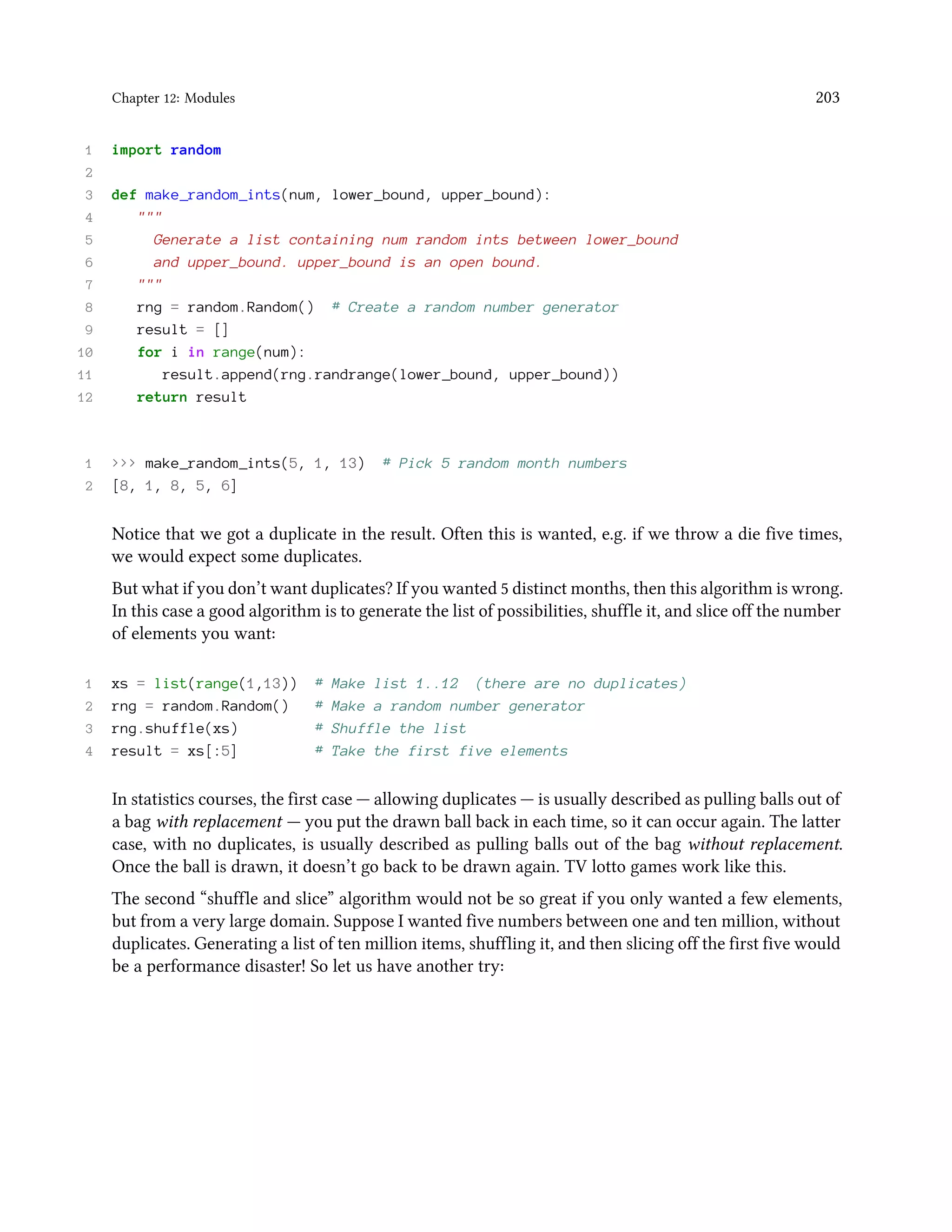 Chapter 12: Modules 203 1 import random 2 3 def make_random_ints(num, lower_bound, upper_bound): 4 """ 5 Generate a list containing num random ints between lower_bound 6 and upper_bound. upper_bound is an open bound. 7 """ 8 rng = random.Random() # Create a random number generator 9 result = [] 10 for i in range(num): 11 result.append(rng.randrange(lower_bound, upper_bound)) 12 return result 1 >>> make_random_ints(5, 1, 13) # Pick 5 random month numbers 2 [8, 1, 8, 5, 6] Notice that we got a duplicate in the result. Often this is wanted, e.g. if we throw a die five times, we would expect some duplicates. But what if you don’t want duplicates? If you wanted 5 distinct months, then this algorithm is wrong. In this case a good algorithm is to generate the list of possibilities, shuffle it, and slice off the number of elements you want: 1 xs = list(range(1,13)) # Make list 1..12 (there are no duplicates) 2 rng = random.Random() # Make a random number generator 3 rng.shuffle(xs) # Shuffle the list 4 result = xs[:5] # Take the first five elements In statistics courses, the first case — allowing duplicates — is usually described as pulling balls out of a bag with replacement — you put the drawn ball back in each time, so it can occur again. The latter case, with no duplicates, is usually described as pulling balls out of the bag without replacement. Once the ball is drawn, it doesn’t go back to be drawn again. TV lotto games work like this. The second “shuffle and slice” algorithm would not be so great if you only wanted a few elements, but from a very large domain. Suppose I wanted five numbers between one and ten million, without duplicates. Generating a list of ten million items, shuffling it, and then slicing off the first five would be a performance disaster! So let us have another try: 