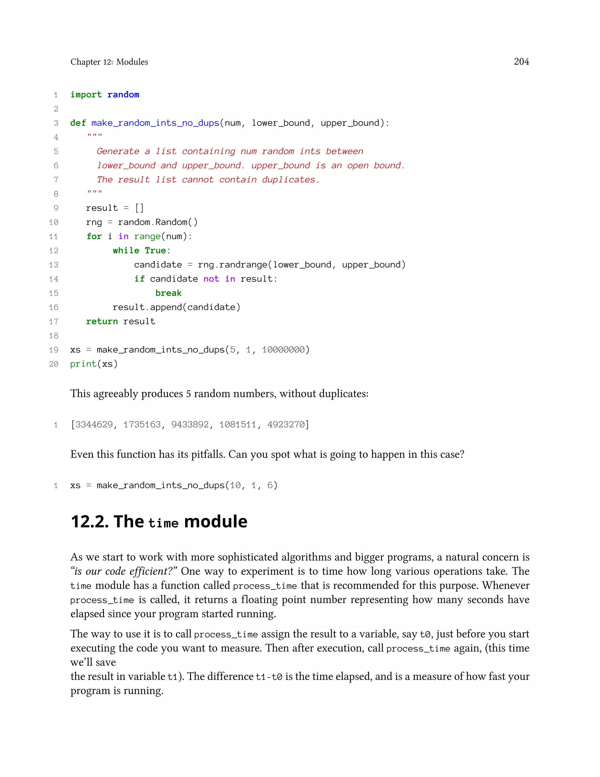 Chapter 12: Modules 204 1 import random 2 3 def make_random_ints_no_dups(num, lower_bound, upper_bound): 4 """ 5 Generate a list containing num random ints between 6 lower_bound and upper_bound. upper_bound is an open bound. 7 The result list cannot contain duplicates. 8 """ 9 result = [] 10 rng = random.Random() 11 for i in range(num): 12 while True: 13 candidate = rng.randrange(lower_bound, upper_bound) 14 if candidate not in result: 15 break 16 result.append(candidate) 17 return result 18 19 xs = make_random_ints_no_dups(5, 1, 10000000) 20 print(xs) This agreeably produces 5 random numbers, without duplicates: 1 [3344629, 1735163, 9433892, 1081511, 4923270] Even this function has its pitfalls. Can you spot what is going to happen in this case? 1 xs = make_random_ints_no_dups(10, 1, 6) 12.2. The time module As we start to work with more sophisticated algorithms and bigger programs, a natural concern is “is our code efficient?” One way to experiment is to time how long various operations take. The time module has a function called process_time that is recommended for this purpose. Whenever process_time is called, it returns a floating point number representing how many seconds have elapsed since your program started running. The way to use it is to call process_time assign the result to a variable, say t0, just before you start executing the code you want to measure. Then after execution, call process_time again, (this time we’ll save the result in variable t1). The difference t1-t0 is the time elapsed, and is a measure of how fast your program is running. 