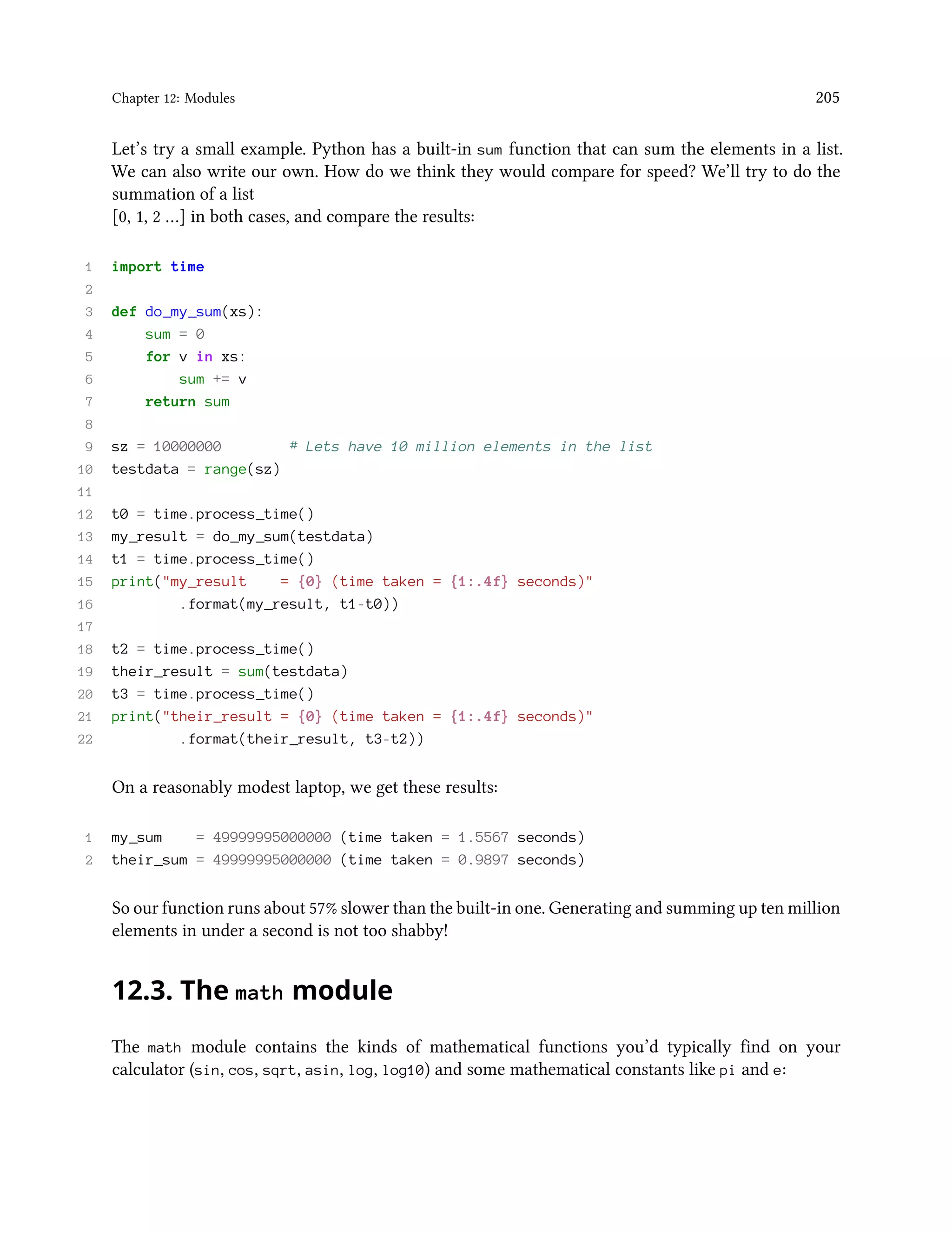 Chapter 12: Modules 205 Let’s try a small example. Python has a built-in sum function that can sum the elements in a list. We can also write our own. How do we think they would compare for speed? We’ll try to do the summation of a list [0, 1, 2 …] in both cases, and compare the results: 1 import time 2 3 def do_my_sum(xs): 4 sum = 0 5 for v in xs: 6 sum += v 7 return sum 8 9 sz = 10000000 # Lets have 10 million elements in the list 10 testdata = range(sz) 11 12 t0 = time.process_time() 13 my_result = do_my_sum(testdata) 14 t1 = time.process_time() 15 print("my_result = {0} (time taken = {1:.4f} seconds)" 16 .format(my_result, t1-t0)) 17 18 t2 = time.process_time() 19 their_result = sum(testdata) 20 t3 = time.process_time() 21 print("their_result = {0} (time taken = {1:.4f} seconds)" 22 .format(their_result, t3-t2)) On a reasonably modest laptop, we get these results: 1 my_sum = 49999995000000 (time taken = 1.5567 seconds) 2 their_sum = 49999995000000 (time taken = 0.9897 seconds) So our function runs about 57% slower than the built-in one. Generating and summing up ten million elements in under a second is not too shabby! 12.3. The math module The math module contains the kinds of mathematical functions you’d typically find on your calculator (sin, cos, sqrt, asin, log, log10) and some mathematical constants like pi and e: 