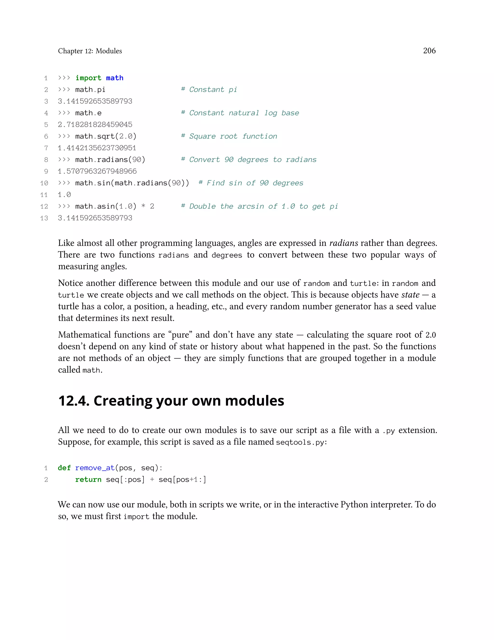 Chapter 12: Modules 206 1 >>> import math 2 >>> math.pi # Constant pi 3 3.141592653589793 4 >>> math.e # Constant natural log base 5 2.718281828459045 6 >>> math.sqrt(2.0) # Square root function 7 1.4142135623730951 8 >>> math.radians(90) # Convert 90 degrees to radians 9 1.5707963267948966 10 >>> math.sin(math.radians(90)) # Find sin of 90 degrees 11 1.0 12 >>> math.asin(1.0) * 2 # Double the arcsin of 1.0 to get pi 13 3.141592653589793 Like almost all other programming languages, angles are expressed in radians rather than degrees. There are two functions radians and degrees to convert between these two popular ways of measuring angles. Notice another difference between this module and our use of random and turtle: in random and turtle we create objects and we call methods on the object. This is because objects have state — a turtle has a color, a position, a heading, etc., and every random number generator has a seed value that determines its next result. Mathematical functions are “pure” and don’t have any state — calculating the square root of 2.0 doesn’t depend on any kind of state or history about what happened in the past. So the functions are not methods of an object — they are simply functions that are grouped together in a module called math. 12.4. Creating your own modules All we need to do to create our own modules is to save our script as a file with a .py extension. Suppose, for example, this script is saved as a file named seqtools.py: 1 def remove_at(pos, seq): 2 return seq[:pos] + seq[pos+1:] We can now use our module, both in scripts we write, or in the interactive Python interpreter. To do so, we must first import the module. 