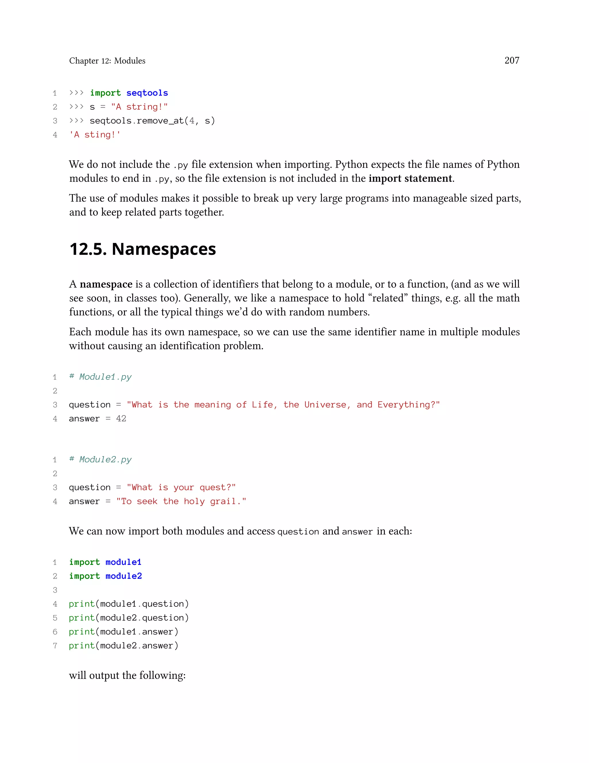 Chapter 12: Modules 207 1 >>> import seqtools 2 >>> s = "A string!" 3 >>> seqtools.remove_at(4, s) 4 'A sting!' We do not include the .py file extension when importing. Python expects the file names of Python modules to end in .py, so the file extension is not included in the import statement. The use of modules makes it possible to break up very large programs into manageable sized parts, and to keep related parts together. 12.5. Namespaces A namespace is a collection of identifiers that belong to a module, or to a function, (and as we will see soon, in classes too). Generally, we like a namespace to hold “related” things, e.g. all the math functions, or all the typical things we’d do with random numbers. Each module has its own namespace, so we can use the same identifier name in multiple modules without causing an identification problem. 1 # Module1.py 2 3 question = "What is the meaning of Life, the Universe, and Everything?" 4 answer = 42 1 # Module2.py 2 3 question = "What is your quest?" 4 answer = "To seek the holy grail." We can now import both modules and access question and answer in each: 1 import module1 2 import module2 3 4 print(module1.question) 5 print(module2.question) 6 print(module1.answer) 7 print(module2.answer) will output the following: 