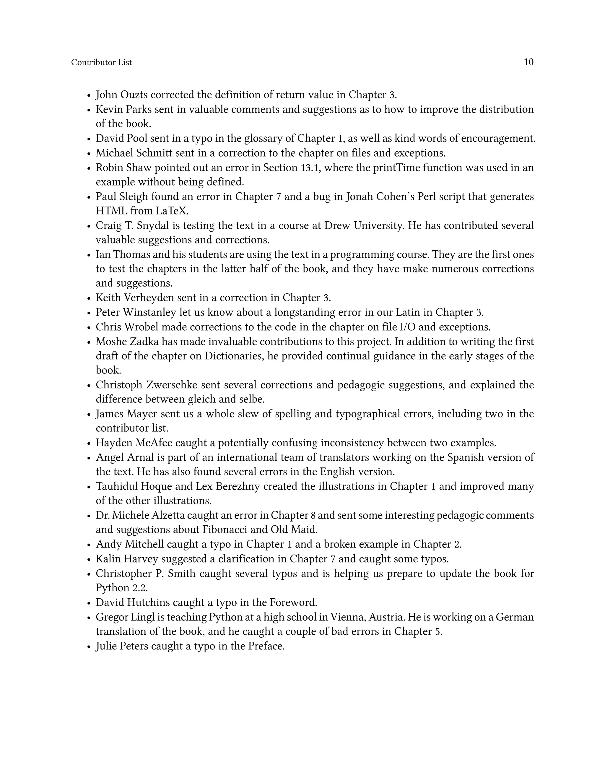 Contributor List 10 • John Ouzts corrected the definition of return value in Chapter 3. • Kevin Parks sent in valuable comments and suggestions as to how to improve the distribution of the book. • David Pool sent in a typo in the glossary of Chapter 1, as well as kind words of encouragement. • Michael Schmitt sent in a correction to the chapter on files and exceptions. • Robin Shaw pointed out an error in Section 13.1, where the printTime function was used in an example without being defined. • Paul Sleigh found an error in Chapter 7 and a bug in Jonah Cohen’s Perl script that generates HTML from LaTeX. • Craig T. Snydal is testing the text in a course at Drew University. He has contributed several valuable suggestions and corrections. • Ian Thomas and his students are using the text in a programming course. They are the first ones to test the chapters in the latter half of the book, and they have make numerous corrections and suggestions. • Keith Verheyden sent in a correction in Chapter 3. • Peter Winstanley let us know about a longstanding error in our Latin in Chapter 3. • Chris Wrobel made corrections to the code in the chapter on file I/O and exceptions. • Moshe Zadka has made invaluable contributions to this project. In addition to writing the first draft of the chapter on Dictionaries, he provided continual guidance in the early stages of the book. • Christoph Zwerschke sent several corrections and pedagogic suggestions, and explained the difference between gleich and selbe. • James Mayer sent us a whole slew of spelling and typographical errors, including two in the contributor list. • Hayden McAfee caught a potentially confusing inconsistency between two examples. • Angel Arnal is part of an international team of translators working on the Spanish version of the text. He has also found several errors in the English version. • Tauhidul Hoque and Lex Berezhny created the illustrations in Chapter 1 and improved many of the other illustrations. • Dr. Michele Alzetta caught an error in Chapter 8 and sent some interesting pedagogic comments and suggestions about Fibonacci and Old Maid. • Andy Mitchell caught a typo in Chapter 1 and a broken example in Chapter 2. • Kalin Harvey suggested a clarification in Chapter 7 and caught some typos. • Christopher P. Smith caught several typos and is helping us prepare to update the book for Python 2.2. • David Hutchins caught a typo in the Foreword. • Gregor Lingl is teaching Python at a high school in Vienna, Austria. He is working on a German translation of the book, and he caught a couple of bad errors in Chapter 5. • Julie Peters caught a typo in the Preface. 