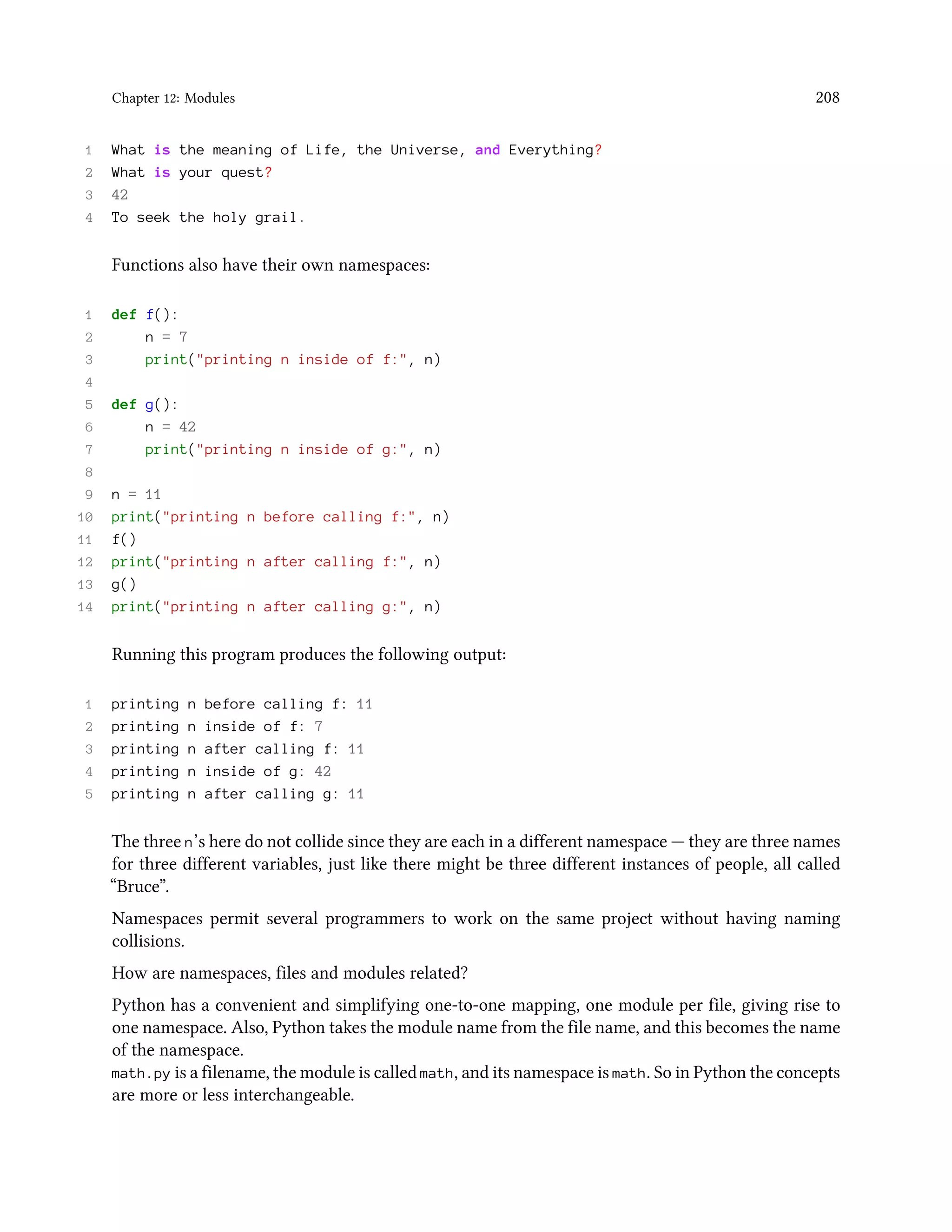 Chapter 12: Modules 208 1 What is the meaning of Life, the Universe, and Everything? 2 What is your quest? 3 42 4 To seek the holy grail. Functions also have their own namespaces: 1 def f(): 2 n = 7 3 print("printing n inside of f:", n) 4 5 def g(): 6 n = 42 7 print("printing n inside of g:", n) 8 9 n = 11 10 print("printing n before calling f:", n) 11 f() 12 print("printing n after calling f:", n) 13 g() 14 print("printing n after calling g:", n) Running this program produces the following output: 1 printing n before calling f: 11 2 printing n inside of f: 7 3 printing n after calling f: 11 4 printing n inside of g: 42 5 printing n after calling g: 11 The three n’s here do not collide since they are each in a different namespace — they are three names for three different variables, just like there might be three different instances of people, all called “Bruce”. Namespaces permit several programmers to work on the same project without having naming collisions. How are namespaces, files and modules related? Python has a convenient and simplifying one-to-one mapping, one module per file, giving rise to one namespace. Also, Python takes the module name from the file name, and this becomes the name of the namespace. math.py is a filename, the module is called math, and its namespace is math. So in Python the concepts are more or less interchangeable. 