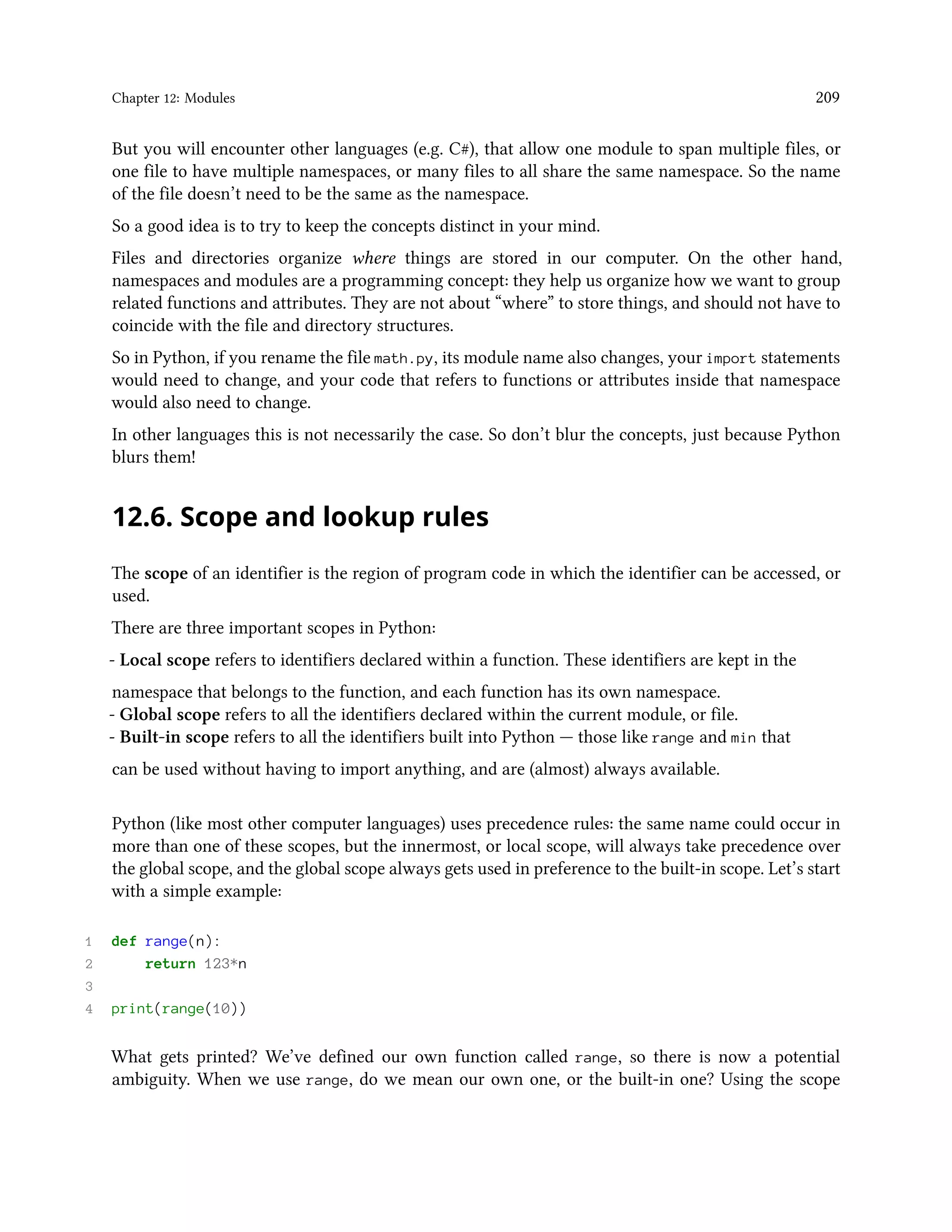 Chapter 12: Modules 209 But you will encounter other languages (e.g. C#), that allow one module to span multiple files, or one file to have multiple namespaces, or many files to all share the same namespace. So the name of the file doesn’t need to be the same as the namespace. So a good idea is to try to keep the concepts distinct in your mind. Files and directories organize where things are stored in our computer. On the other hand, namespaces and modules are a programming concept: they help us organize how we want to group related functions and attributes. They are not about “where” to store things, and should not have to coincide with the file and directory structures. So in Python, if you rename the file math.py, its module name also changes, your import statements would need to change, and your code that refers to functions or attributes inside that namespace would also need to change. In other languages this is not necessarily the case. So don’t blur the concepts, just because Python blurs them! 12.6. Scope and lookup rules The scope of an identifier is the region of program code in which the identifier can be accessed, or used. There are three important scopes in Python: - Local scope refers to identifiers declared within a function. These identifiers are kept in the namespace that belongs to the function, and each function has its own namespace. - Global scope refers to all the identifiers declared within the current module, or file. - Built-in scope refers to all the identifiers built into Python — those like range and min that can be used without having to import anything, and are (almost) always available. Python (like most other computer languages) uses precedence rules: the same name could occur in more than one of these scopes, but the innermost, or local scope, will always take precedence over the global scope, and the global scope always gets used in preference to the built-in scope. Let’s start with a simple example: 1 def range(n): 2 return 123*n 3 4 print(range(10)) What gets printed? We’ve defined our own function called range, so there is now a potential ambiguity. When we use range, do we mean our own one, or the built-in one? Using the scope 