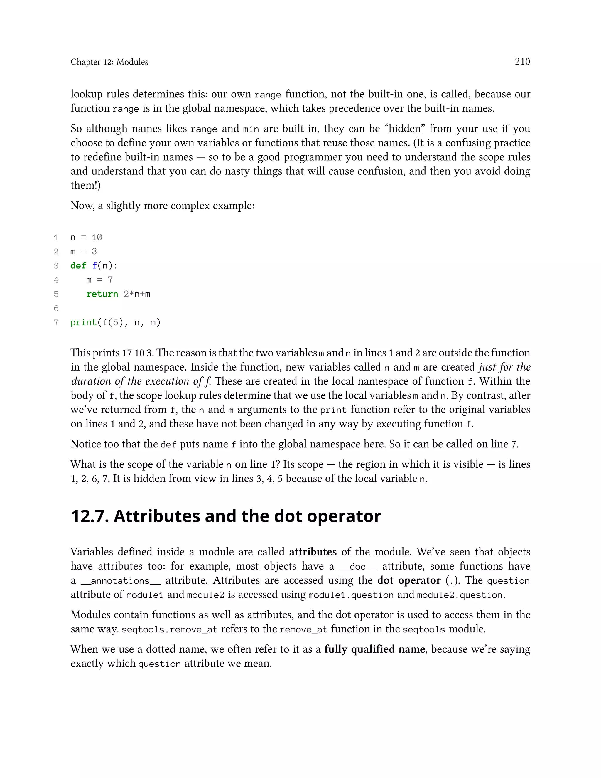 Chapter 12: Modules 210 lookup rules determines this: our own range function, not the built-in one, is called, because our function range is in the global namespace, which takes precedence over the built-in names. So although names likes range and min are built-in, they can be “hidden” from your use if you choose to define your own variables or functions that reuse those names. (It is a confusing practice to redefine built-in names — so to be a good programmer you need to understand the scope rules and understand that you can do nasty things that will cause confusion, and then you avoid doing them!) Now, a slightly more complex example: 1 n = 10 2 m = 3 3 def f(n): 4 m = 7 5 return 2*n+m 6 7 print(f(5), n, m) This prints 17 10 3. The reason is that the two variables m and n in lines 1 and 2 are outside the function in the global namespace. Inside the function, new variables called n and m are created just for the duration of the execution of f. These are created in the local namespace of function f. Within the body of f, the scope lookup rules determine that we use the local variables m and n. By contrast, after we’ve returned from f, the n and m arguments to the print function refer to the original variables on lines 1 and 2, and these have not been changed in any way by executing function f. Notice too that the def puts name f into the global namespace here. So it can be called on line 7. What is the scope of the variable n on line 1? Its scope — the region in which it is visible — is lines 1, 2, 6, 7. It is hidden from view in lines 3, 4, 5 because of the local variable n. 12.7. Attributes and the dot operator Variables defined inside a module are called attributes of the module. We’ve seen that objects have attributes too: for example, most objects have a __doc__ attribute, some functions have a __annotations__ attribute. Attributes are accessed using the dot operator (.). The question attribute of module1 and module2 is accessed using module1.question and module2.question. Modules contain functions as well as attributes, and the dot operator is used to access them in the same way. seqtools.remove_at refers to the remove_at function in the seqtools module. When we use a dotted name, we often refer to it as a fully qualified name, because we’re saying exactly which question attribute we mean. 