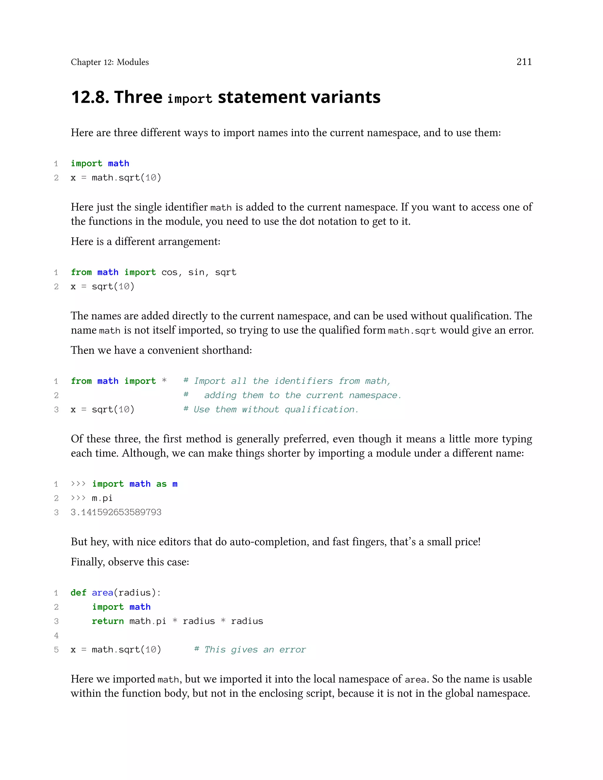 Chapter 12: Modules 211 12.8. Three import statement variants Here are three different ways to import names into the current namespace, and to use them: 1 import math 2 x = math.sqrt(10) Here just the single identifier math is added to the current namespace. If you want to access one of the functions in the module, you need to use the dot notation to get to it. Here is a different arrangement: 1 from math import cos, sin, sqrt 2 x = sqrt(10) The names are added directly to the current namespace, and can be used without qualification. The name math is not itself imported, so trying to use the qualified form math.sqrt would give an error. Then we have a convenient shorthand: 1 from math import * # Import all the identifiers from math, 2 # adding them to the current namespace. 3 x = sqrt(10) # Use them without qualification. Of these three, the first method is generally preferred, even though it means a little more typing each time. Although, we can make things shorter by importing a module under a different name: 1 >>> import math as m 2 >>> m.pi 3 3.141592653589793 But hey, with nice editors that do auto-completion, and fast fingers, that’s a small price! Finally, observe this case: 1 def area(radius): 2 import math 3 return math.pi * radius * radius 4 5 x = math.sqrt(10) # This gives an error Here we imported math, but we imported it into the local namespace of area. So the name is usable within the function body, but not in the enclosing script, because it is not in the global namespace. 