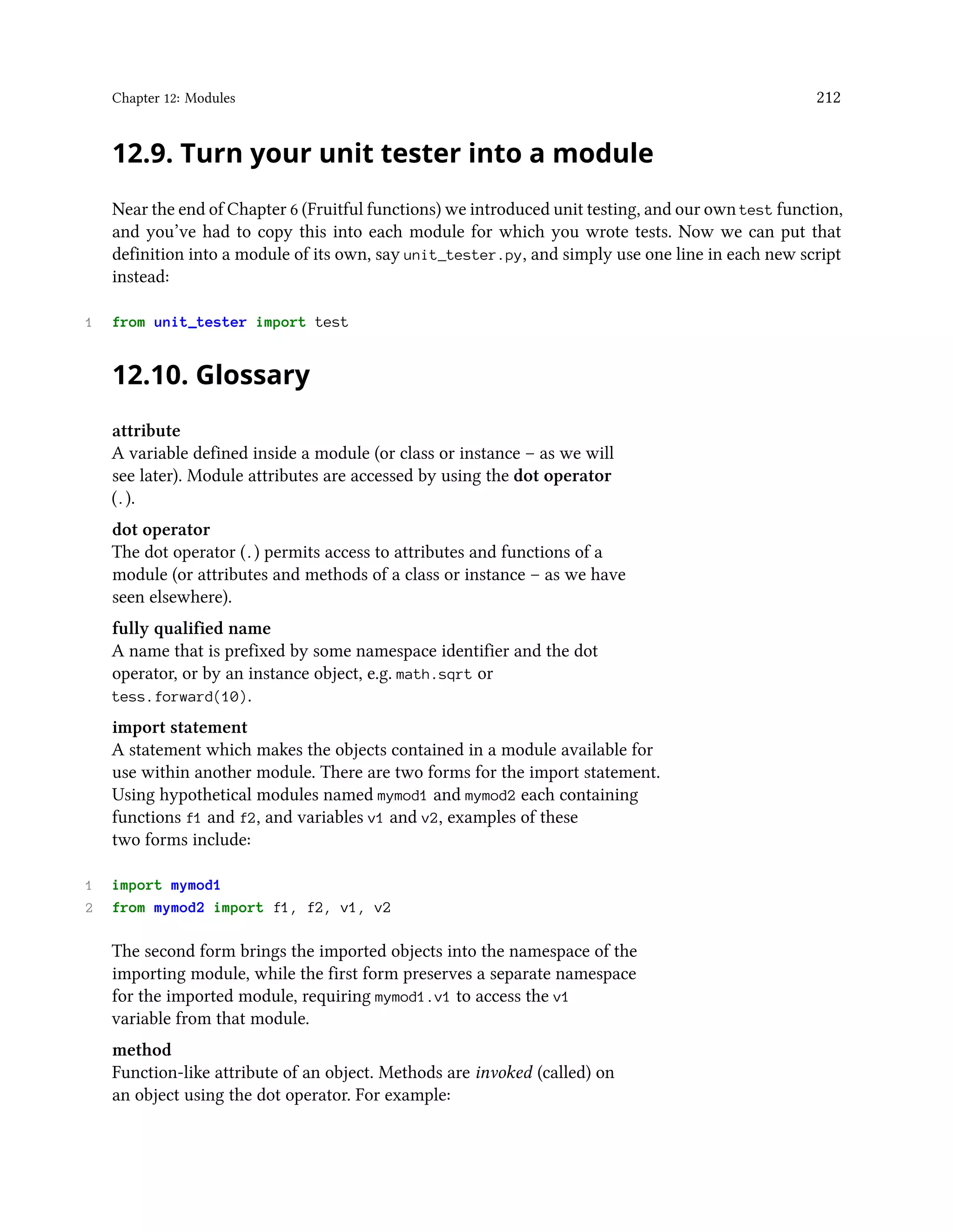 Chapter 12: Modules 212 12.9. Turn your unit tester into a module Near the end of Chapter 6 (Fruitful functions) we introduced unit testing, and our own test function, and you’ve had to copy this into each module for which you wrote tests. Now we can put that definition into a module of its own, say unit_tester.py, and simply use one line in each new script instead: 1 from unit_tester import test 12.10. Glossary attribute A variable defined inside a module (or class or instance – as we will see later). Module attributes are accessed by using the dot operator (.). dot operator The dot operator (.) permits access to attributes and functions of a module (or attributes and methods of a class or instance – as we have seen elsewhere). fully qualified name A name that is prefixed by some namespace identifier and the dot operator, or by an instance object, e.g. math.sqrt or tess.forward(10). import statement A statement which makes the objects contained in a module available for use within another module. There are two forms for the import statement. Using hypothetical modules named mymod1 and mymod2 each containing functions f1 and f2, and variables v1 and v2, examples of these two forms include: 1 import mymod1 2 from mymod2 import f1, f2, v1, v2 The second form brings the imported objects into the namespace of the importing module, while the first form preserves a separate namespace for the imported module, requiring mymod1.v1 to access the v1 variable from that module. method Function-like attribute of an object. Methods are invoked (called) on an object using the dot operator. For example: 