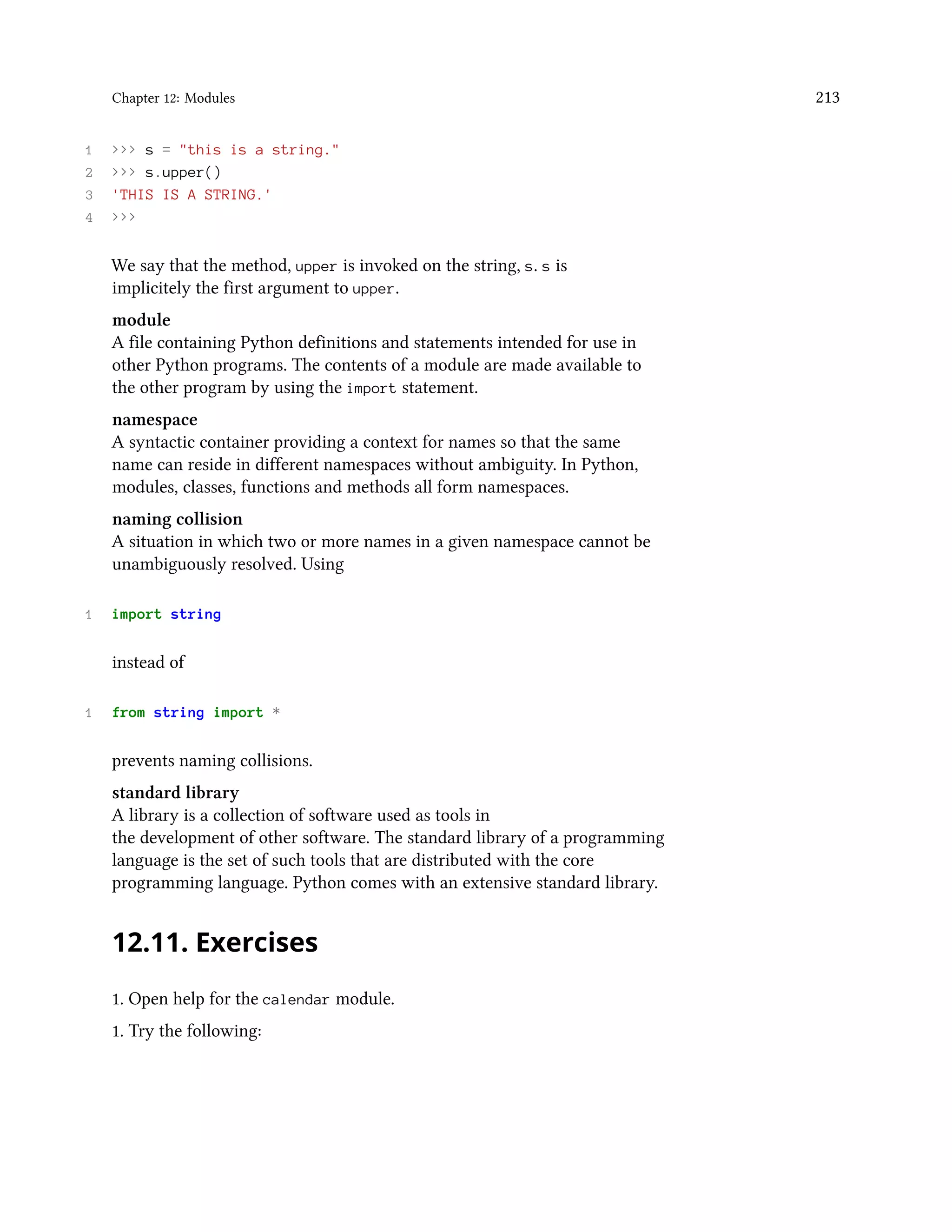 Chapter 12: Modules 213 1 >>> s = "this is a string." 2 >>> s.upper() 3 'THIS IS A STRING.' 4 >>> We say that the method, upper is invoked on the string, s. s is implicitely the first argument to upper. module A file containing Python definitions and statements intended for use in other Python programs. The contents of a module are made available to the other program by using the import statement. namespace A syntactic container providing a context for names so that the same name can reside in different namespaces without ambiguity. In Python, modules, classes, functions and methods all form namespaces. naming collision A situation in which two or more names in a given namespace cannot be unambiguously resolved. Using 1 import string instead of 1 from string import * prevents naming collisions. standard library A library is a collection of software used as tools in the development of other software. The standard library of a programming language is the set of such tools that are distributed with the core programming language. Python comes with an extensive standard library. 12.11. Exercises 1. Open help for the calendar module. 1. Try the following: 