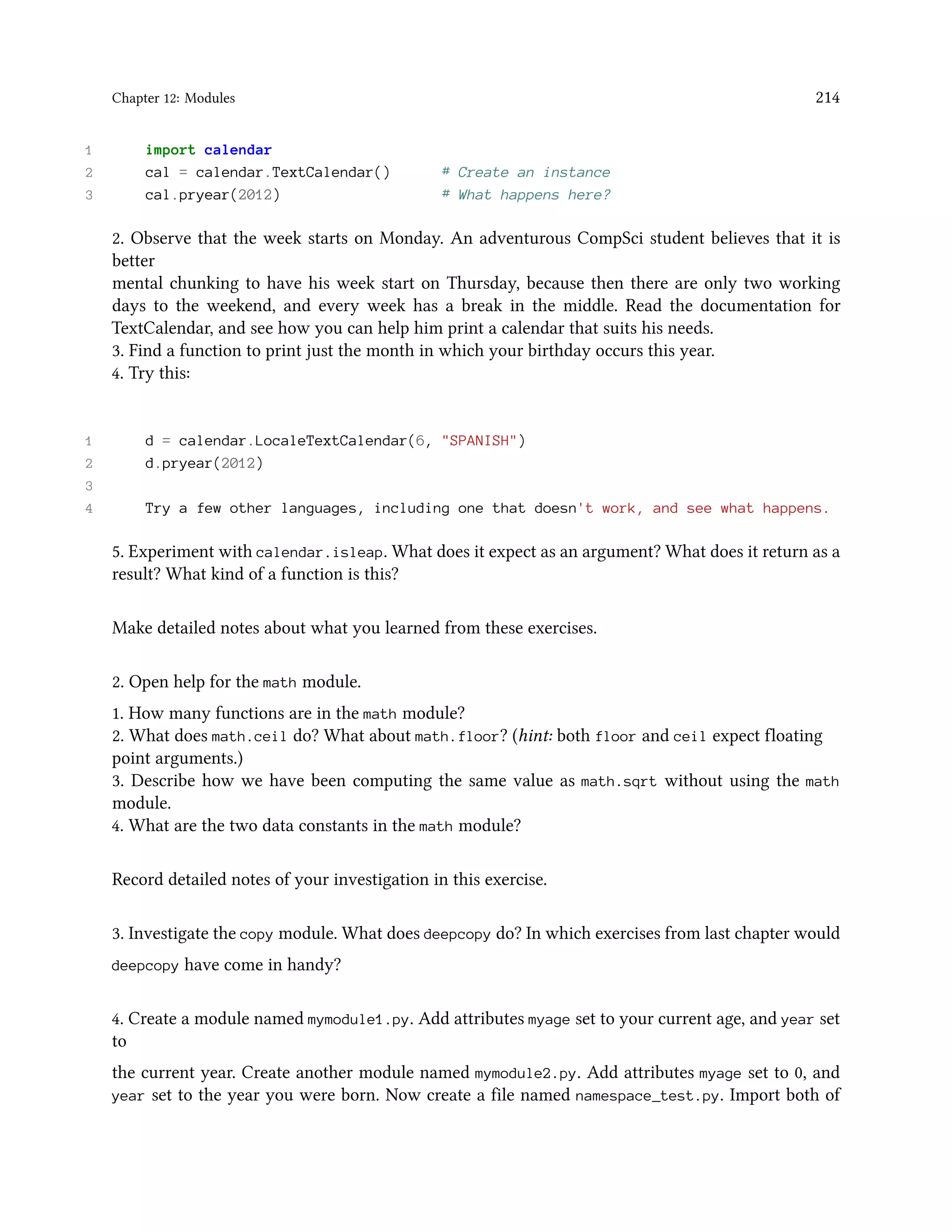 Chapter 12: Modules 214 1 import calendar 2 cal = calendar.TextCalendar() # Create an instance 3 cal.pryear(2012) # What happens here? 2. Observe that the week starts on Monday. An adventurous CompSci student believes that it is better mental chunking to have his week start on Thursday, because then there are only two working days to the weekend, and every week has a break in the middle. Read the documentation for TextCalendar, and see how you can help him print a calendar that suits his needs. 3. Find a function to print just the month in which your birthday occurs this year. 4. Try this: 1 d = calendar.LocaleTextCalendar(6, "SPANISH") 2 d.pryear(2012) 3 4 Try a few other languages, including one that doesn't work, and see what happens. 5. Experiment with calendar.isleap. What does it expect as an argument? What does it return as a result? What kind of a function is this? Make detailed notes about what you learned from these exercises. 2. Open help for the math module. 1. How many functions are in the math module? 2. What does math.ceil do? What about math.floor? (hint: both floor and ceil expect floating point arguments.) 3. Describe how we have been computing the same value as math.sqrt without using the math module. 4. What are the two data constants in the math module? Record detailed notes of your investigation in this exercise. 3. Investigate the copy module. What does deepcopy do? In which exercises from last chapter would deepcopy have come in handy? 4. Create a module named mymodule1.py. Add attributes myage set to your current age, and year set to the current year. Create another module named mymodule2.py. Add attributes myage set to 0, and year set to the year you were born. Now create a file named namespace_test.py. Import both of 