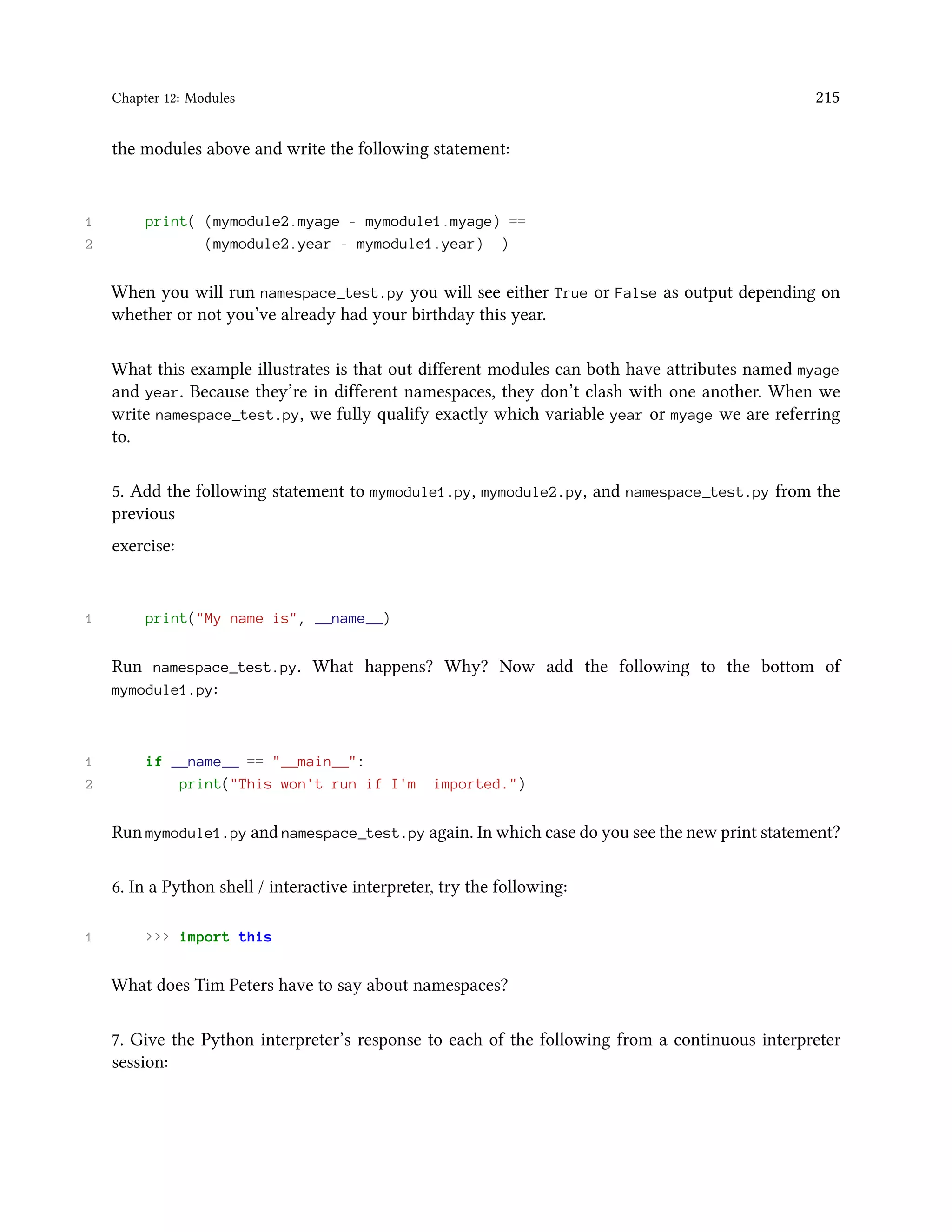 Chapter 12: Modules 215 the modules above and write the following statement: 1 print( (mymodule2.myage - mymodule1.myage) == 2 (mymodule2.year - mymodule1.year) ) When you will run namespace_test.py you will see either True or False as output depending on whether or not you’ve already had your birthday this year. What this example illustrates is that out different modules can both have attributes named myage and year. Because they’re in different namespaces, they don’t clash with one another. When we write namespace_test.py, we fully qualify exactly which variable year or myage we are referring to. 5. Add the following statement to mymodule1.py, mymodule2.py, and namespace_test.py from the previous exercise: 1 print("My name is", __name__) Run namespace_test.py. What happens? Why? Now add the following to the bottom of mymodule1.py: 1 if __name__ == "__main__": 2 print("This won't run if I'm imported.") Run mymodule1.py and namespace_test.py again. In which case do you see the new print statement? 6. In a Python shell / interactive interpreter, try the following: 1 >>> import this What does Tim Peters have to say about namespaces? 7. Give the Python interpreter’s response to each of the following from a continuous interpreter session: 