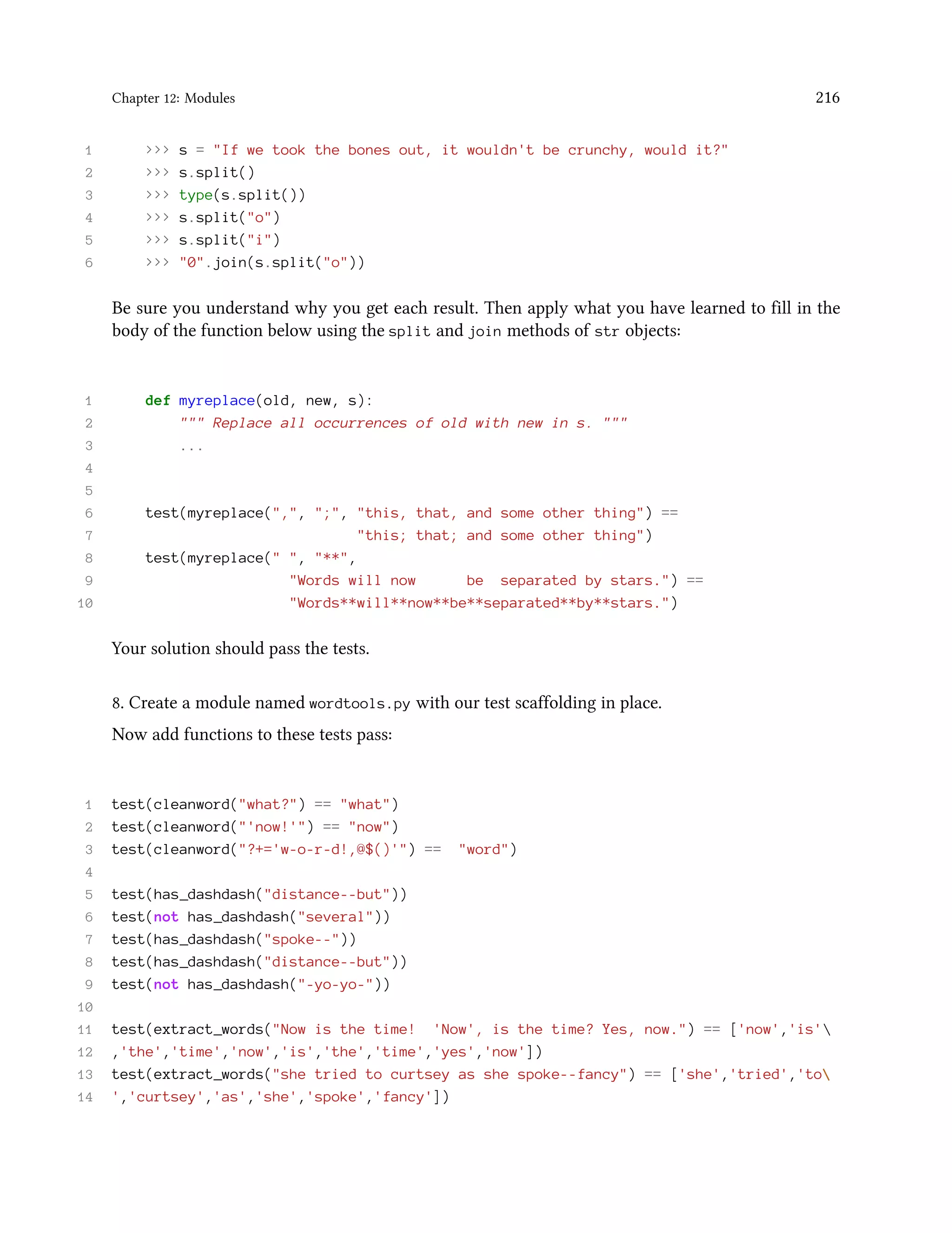 Chapter 12: Modules 216 1 >>> s = "If we took the bones out, it wouldn't be crunchy, would it?" 2 >>> s.split() 3 >>> type(s.split()) 4 >>> s.split("o") 5 >>> s.split("i") 6 >>> "0".join(s.split("o")) Be sure you understand why you get each result. Then apply what you have learned to fill in the body of the function below using the split and join methods of str objects: 1 def myreplace(old, new, s): 2 """ Replace all occurrences of old with new in s. """ 3 ... 4 5 6 test(myreplace(",", ";", "this, that, and some other thing") == 7 "this; that; and some other thing") 8 test(myreplace(" ", "**", 9 "Words will now be separated by stars.") == 10 "Words**will**now**be**separated**by**stars.") Your solution should pass the tests. 8. Create a module named wordtools.py with our test scaffolding in place. Now add functions to these tests pass: 1 test(cleanword("what?") == "what") 2 test(cleanword("'now!'") == "now") 3 test(cleanword("?+='w-o-r-d!,@$()'") == "word") 4 5 test(has_dashdash("distance--but")) 6 test(not has_dashdash("several")) 7 test(has_dashdash("spoke--")) 8 test(has_dashdash("distance--but")) 9 test(not has_dashdash("-yo-yo-")) 10 11 test(extract_words("Now is the time! 'Now', is the time? Yes, now.") == ['now','is' 12 ,'the','time','now','is','the','time','yes','now']) 13 test(extract_words("she tried to curtsey as she spoke--fancy") == ['she','tried','to 14 ','curtsey','as','she','spoke','fancy']) 