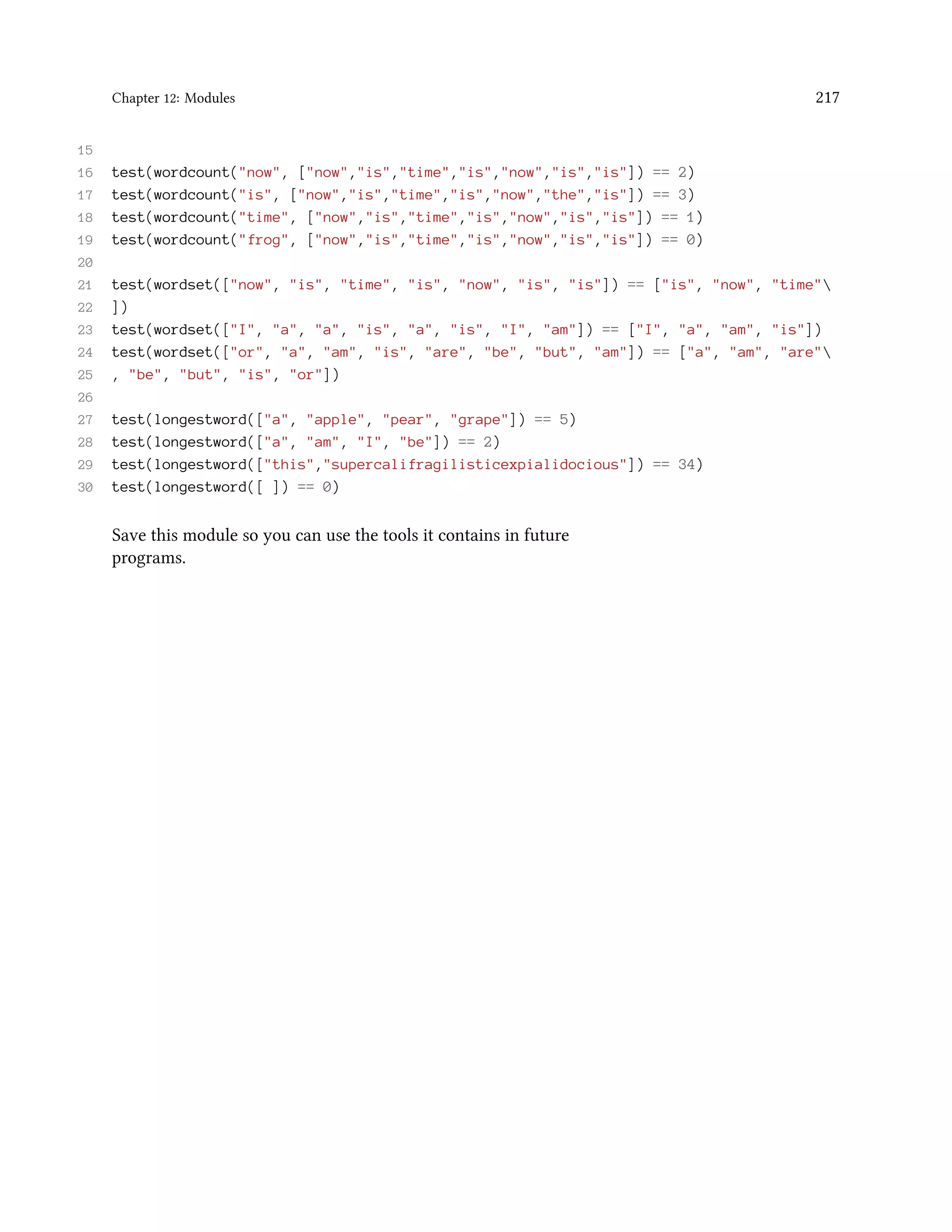 Chapter 12: Modules 217 15 16 test(wordcount("now", ["now","is","time","is","now","is","is"]) == 2) 17 test(wordcount("is", ["now","is","time","is","now","the","is"]) == 3) 18 test(wordcount("time", ["now","is","time","is","now","is","is"]) == 1) 19 test(wordcount("frog", ["now","is","time","is","now","is","is"]) == 0) 20 21 test(wordset(["now", "is", "time", "is", "now", "is", "is"]) == ["is", "now", "time" 22 ]) 23 test(wordset(["I", "a", "a", "is", "a", "is", "I", "am"]) == ["I", "a", "am", "is"]) 24 test(wordset(["or", "a", "am", "is", "are", "be", "but", "am"]) == ["a", "am", "are" 25 , "be", "but", "is", "or"]) 26 27 test(longestword(["a", "apple", "pear", "grape"]) == 5) 28 test(longestword(["a", "am", "I", "be"]) == 2) 29 test(longestword(["this","supercalifragilisticexpialidocious"]) == 34) 30 test(longestword([ ]) == 0) Save this module so you can use the tools it contains in future programs. 