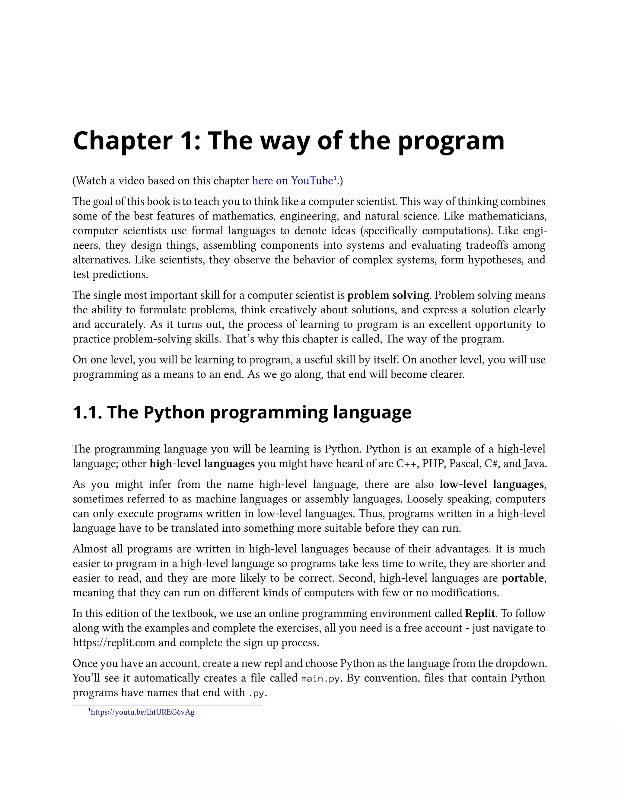 Chapter 1: The way of the program (Watch a video based on this chapter here on YouTube¹.) The goal of this book is to teach you to think like a computer scientist. This way of thinking combines some of the best features of mathematics, engineering, and natural science. Like mathematicians, computer scientists use formal languages to denote ideas (specifically computations). Like engi- neers, they design things, assembling components into systems and evaluating tradeoffs among alternatives. Like scientists, they observe the behavior of complex systems, form hypotheses, and test predictions. The single most important skill for a computer scientist is problem solving. Problem solving means the ability to formulate problems, think creatively about solutions, and express a solution clearly and accurately. As it turns out, the process of learning to program is an excellent opportunity to practice problem-solving skills. That’s why this chapter is called, The way of the program. On one level, you will be learning to program, a useful skill by itself. On another level, you will use programming as a means to an end. As we go along, that end will become clearer. 1.1. The Python programming language The programming language you will be learning is Python. Python is an example of a high-level language; other high-level languages you might have heard of are C++, PHP, Pascal, C#, and Java. As you might infer from the name high-level language, there are also low-level languages, sometimes referred to as machine languages or assembly languages. Loosely speaking, computers can only execute programs written in low-level languages. Thus, programs written in a high-level language have to be translated into something more suitable before they can run. Almost all programs are written in high-level languages because of their advantages. It is much easier to program in a high-level language so programs take less time to write, they are shorter and easier to read, and they are more likely to be correct. Second, high-level languages are portable, meaning that they can run on different kinds of computers with few or no modifications. In this edition of the textbook, we use an online programming environment called Replit. To follow along with the examples and complete the exercises, all you need is a free account - just navigate to https://replit.com and complete the sign up process. Once you have an account, create a new repl and choose Python as the language from the dropdown. You’ll see it automatically creates a file called main.py. By convention, files that contain Python programs have names that end with .py. ¹https://youtu.be/lhtUREG6vAg 