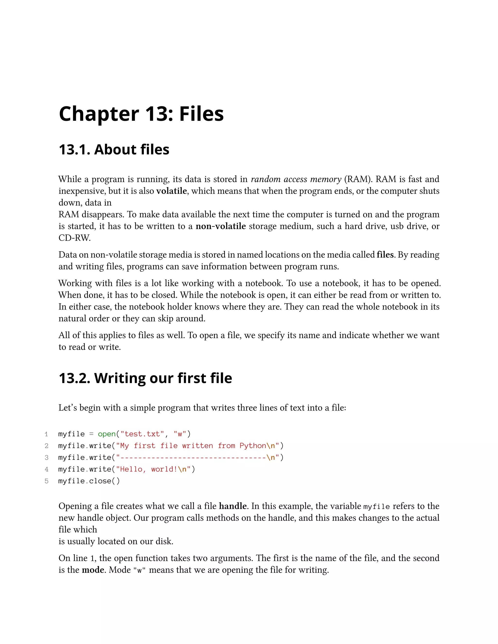 Chapter 13: Files 13.1. About files While a program is running, its data is stored in random access memory (RAM). RAM is fast and inexpensive, but it is also volatile, which means that when the program ends, or the computer shuts down, data in RAM disappears. To make data available the next time the computer is turned on and the program is started, it has to be written to a non-volatile storage medium, such a hard drive, usb drive, or CD-RW. Data on non-volatile storage media is stored in named locations on the media called files. By reading and writing files, programs can save information between program runs. Working with files is a lot like working with a notebook. To use a notebook, it has to be opened. When done, it has to be closed. While the notebook is open, it can either be read from or written to. In either case, the notebook holder knows where they are. They can read the whole notebook in its natural order or they can skip around. All of this applies to files as well. To open a file, we specify its name and indicate whether we want to read or write. 13.2. Writing our first file Let’s begin with a simple program that writes three lines of text into a file: 1 myfile = open("test.txt", "w") 2 myfile.write("My first file written from Pythonn") 3 myfile.write("---------------------------------n") 4 myfile.write("Hello, world!n") 5 myfile.close() Opening a file creates what we call a file handle. In this example, the variable myfile refers to the new handle object. Our program calls methods on the handle, and this makes changes to the actual file which is usually located on our disk. On line 1, the open function takes two arguments. The first is the name of the file, and the second is the mode. Mode "w" means that we are opening the file for writing. 