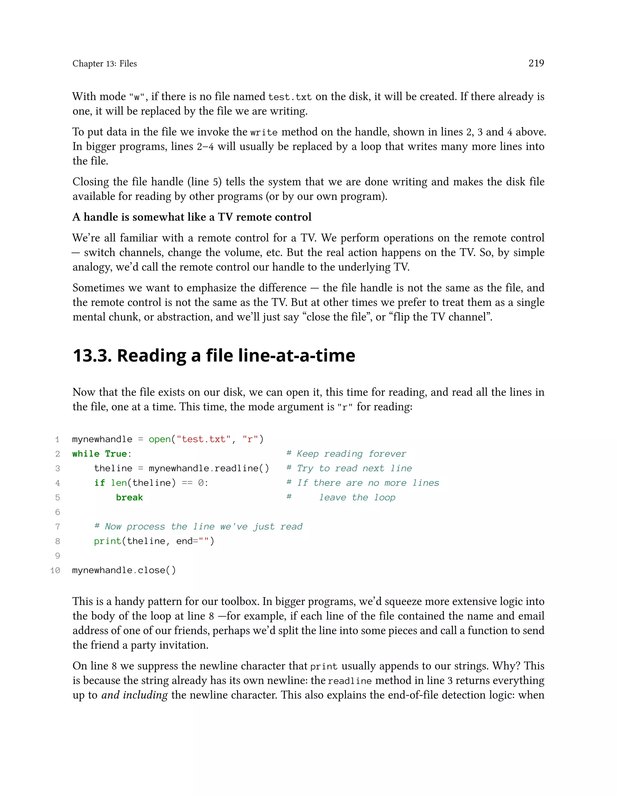 Chapter 13: Files 219 With mode "w", if there is no file named test.txt on the disk, it will be created. If there already is one, it will be replaced by the file we are writing. To put data in the file we invoke the write method on the handle, shown in lines 2, 3 and 4 above. In bigger programs, lines 2–4 will usually be replaced by a loop that writes many more lines into the file. Closing the file handle (line 5) tells the system that we are done writing and makes the disk file available for reading by other programs (or by our own program). A handle is somewhat like a TV remote control We’re all familiar with a remote control for a TV. We perform operations on the remote control — switch channels, change the volume, etc. But the real action happens on the TV. So, by simple analogy, we’d call the remote control our handle to the underlying TV. Sometimes we want to emphasize the difference — the file handle is not the same as the file, and the remote control is not the same as the TV. But at other times we prefer to treat them as a single mental chunk, or abstraction, and we’ll just say “close the file”, or “flip the TV channel”. 13.3. Reading a file line-at-a-time Now that the file exists on our disk, we can open it, this time for reading, and read all the lines in the file, one at a time. This time, the mode argument is "r" for reading: 1 mynewhandle = open("test.txt", "r") 2 while True: # Keep reading forever 3 theline = mynewhandle.readline() # Try to read next line 4 if len(theline) == 0: # If there are no more lines 5 break # leave the loop 6 7 # Now process the line we've just read 8 print(theline, end="") 9 10 mynewhandle.close() This is a handy pattern for our toolbox. In bigger programs, we’d squeeze more extensive logic into the body of the loop at line 8 —for example, if each line of the file contained the name and email address of one of our friends, perhaps we’d split the line into some pieces and call a function to send the friend a party invitation. On line 8 we suppress the newline character that print usually appends to our strings. Why? This is because the string already has its own newline: the readline method in line 3 returns everything up to and including the newline character. This also explains the end-of-file detection logic: when 