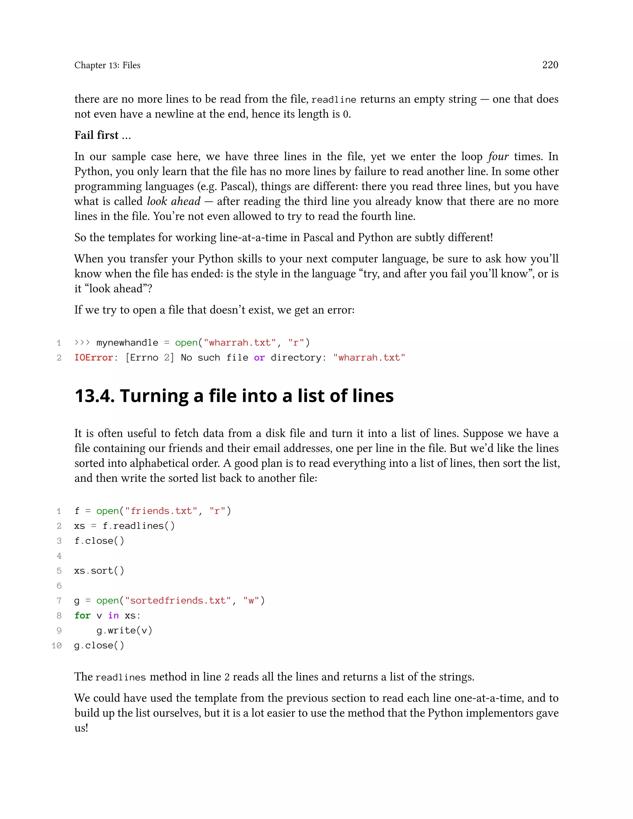 Chapter 13: Files 220 there are no more lines to be read from the file, readline returns an empty string — one that does not even have a newline at the end, hence its length is 0. Fail first … In our sample case here, we have three lines in the file, yet we enter the loop four times. In Python, you only learn that the file has no more lines by failure to read another line. In some other programming languages (e.g. Pascal), things are different: there you read three lines, but you have what is called look ahead — after reading the third line you already know that there are no more lines in the file. You’re not even allowed to try to read the fourth line. So the templates for working line-at-a-time in Pascal and Python are subtly different! When you transfer your Python skills to your next computer language, be sure to ask how you’ll know when the file has ended: is the style in the language “try, and after you fail you’ll know”, or is it “look ahead”? If we try to open a file that doesn’t exist, we get an error: 1 >>> mynewhandle = open("wharrah.txt", "r") 2 IOError: [Errno 2] No such file or directory: "wharrah.txt" 13.4. Turning a file into a list of lines It is often useful to fetch data from a disk file and turn it into a list of lines. Suppose we have a file containing our friends and their email addresses, one per line in the file. But we’d like the lines sorted into alphabetical order. A good plan is to read everything into a list of lines, then sort the list, and then write the sorted list back to another file: 1 f = open("friends.txt", "r") 2 xs = f.readlines() 3 f.close() 4 5 xs.sort() 6 7 g = open("sortedfriends.txt", "w") 8 for v in xs: 9 g.write(v) 10 g.close() The readlines method in line 2 reads all the lines and returns a list of the strings. We could have used the template from the previous section to read each line one-at-a-time, and to build up the list ourselves, but it is a lot easier to use the method that the Python implementors gave us! 