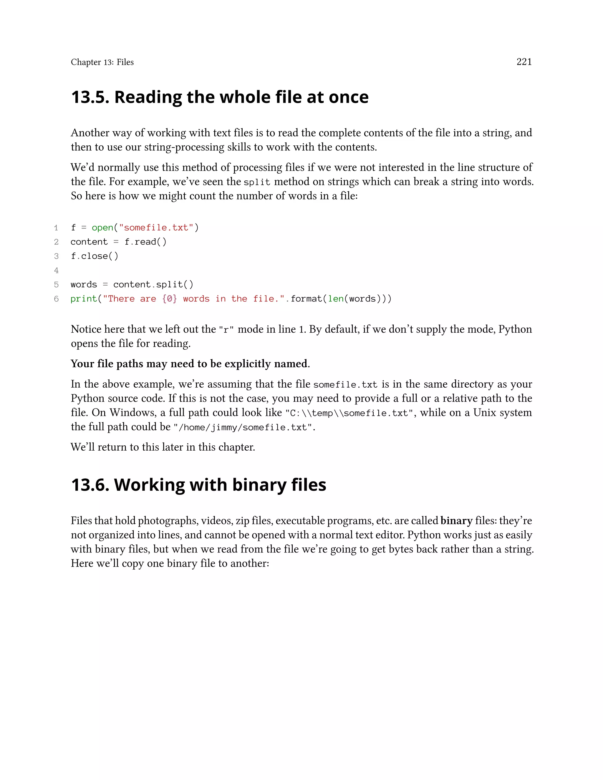Chapter 13: Files 221 13.5. Reading the whole file at once Another way of working with text files is to read the complete contents of the file into a string, and then to use our string-processing skills to work with the contents. We’d normally use this method of processing files if we were not interested in the line structure of the file. For example, we’ve seen the split method on strings which can break a string into words. So here is how we might count the number of words in a file: 1 f = open("somefile.txt") 2 content = f.read() 3 f.close() 4 5 words = content.split() 6 print("There are {0} words in the file.".format(len(words))) Notice here that we left out the "r" mode in line 1. By default, if we don’t supply the mode, Python opens the file for reading. Your file paths may need to be explicitly named. In the above example, we’re assuming that the file somefile.txt is in the same directory as your Python source code. If this is not the case, you may need to provide a full or a relative path to the file. On Windows, a full path could look like "C:tempsomefile.txt", while on a Unix system the full path could be "/home/jimmy/somefile.txt". We’ll return to this later in this chapter. 13.6. Working with binary files Files that hold photographs, videos, zip files, executable programs, etc. are called binary files: they’re not organized into lines, and cannot be opened with a normal text editor. Python works just as easily with binary files, but when we read from the file we’re going to get bytes back rather than a string. Here we’ll copy one binary file to another: 