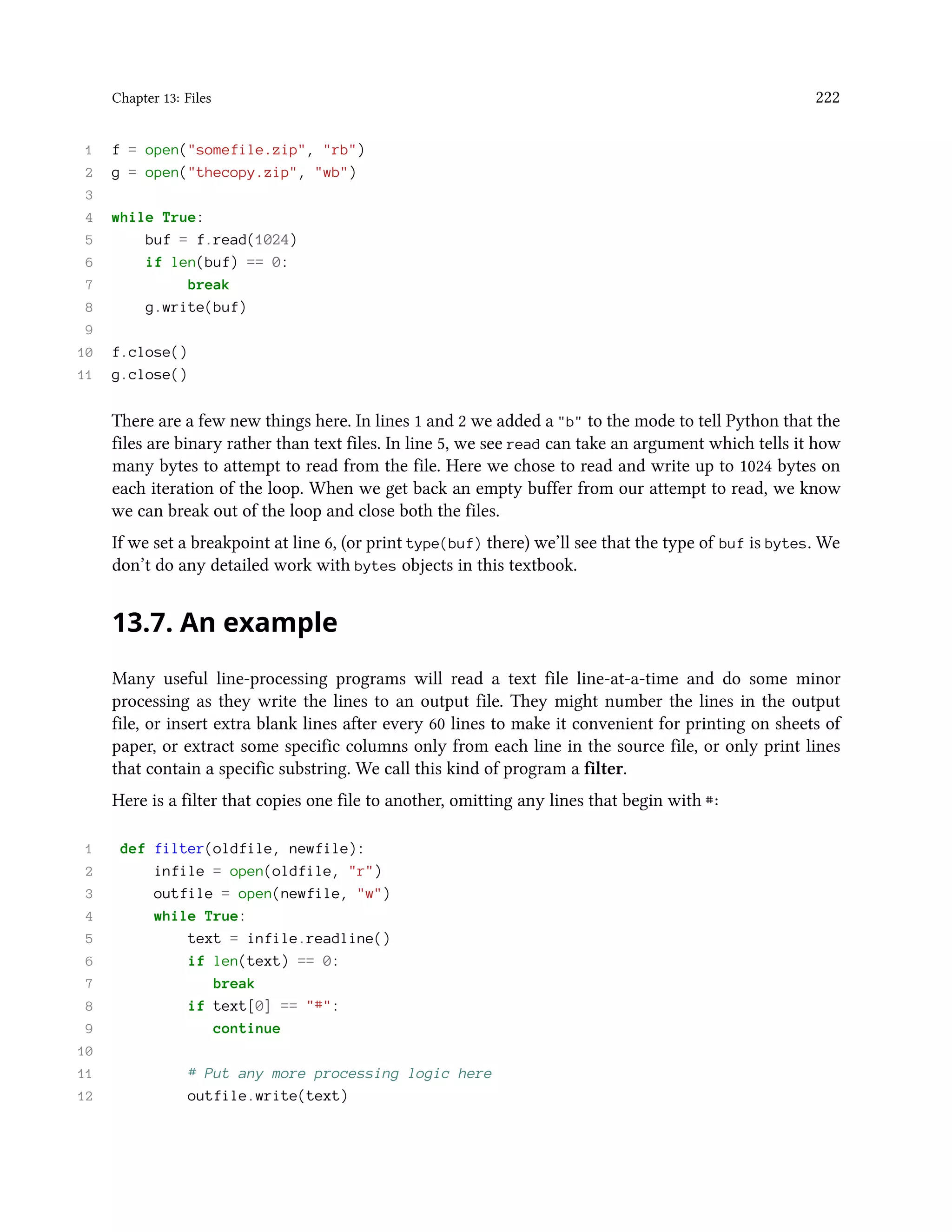 Chapter 13: Files 222 1 f = open("somefile.zip", "rb") 2 g = open("thecopy.zip", "wb") 3 4 while True: 5 buf = f.read(1024) 6 if len(buf) == 0: 7 break 8 g.write(buf) 9 10 f.close() 11 g.close() There are a few new things here. In lines 1 and 2 we added a "b" to the mode to tell Python that the files are binary rather than text files. In line 5, we see read can take an argument which tells it how many bytes to attempt to read from the file. Here we chose to read and write up to 1024 bytes on each iteration of the loop. When we get back an empty buffer from our attempt to read, we know we can break out of the loop and close both the files. If we set a breakpoint at line 6, (or print type(buf) there) we’ll see that the type of buf is bytes. We don’t do any detailed work with bytes objects in this textbook. 13.7. An example Many useful line-processing programs will read a text file line-at-a-time and do some minor processing as they write the lines to an output file. They might number the lines in the output file, or insert extra blank lines after every 60 lines to make it convenient for printing on sheets of paper, or extract some specific columns only from each line in the source file, or only print lines that contain a specific substring. We call this kind of program a filter. Here is a filter that copies one file to another, omitting any lines that begin with #: 1 def filter(oldfile, newfile): 2 infile = open(oldfile, "r") 3 outfile = open(newfile, "w") 4 while True: 5 text = infile.readline() 6 if len(text) == 0: 7 break 8 if text[0] == "#": 9 continue 10 11 # Put any more processing logic here 12 outfile.write(text) 