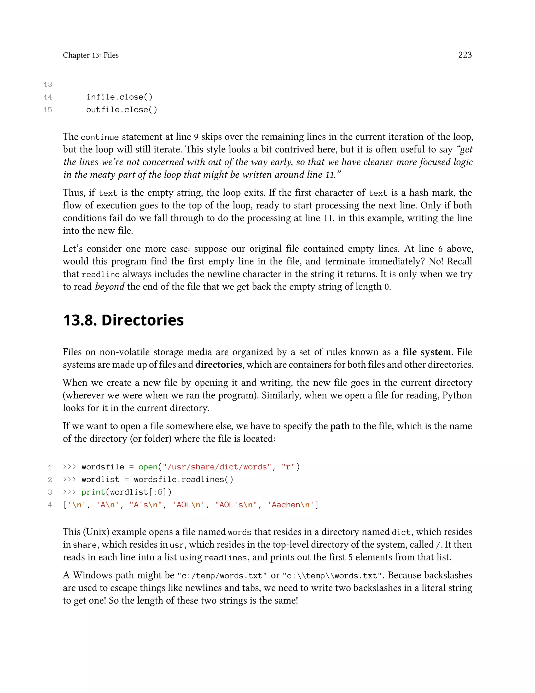 Chapter 13: Files 223 13 14 infile.close() 15 outfile.close() The continue statement at line 9 skips over the remaining lines in the current iteration of the loop, but the loop will still iterate. This style looks a bit contrived here, but it is often useful to say “get the lines we’re not concerned with out of the way early, so that we have cleaner more focused logic in the meaty part of the loop that might be written around line 11.” Thus, if text is the empty string, the loop exits. If the first character of text is a hash mark, the flow of execution goes to the top of the loop, ready to start processing the next line. Only if both conditions fail do we fall through to do the processing at line 11, in this example, writing the line into the new file. Let’s consider one more case: suppose our original file contained empty lines. At line 6 above, would this program find the first empty line in the file, and terminate immediately? No! Recall that readline always includes the newline character in the string it returns. It is only when we try to read beyond the end of the file that we get back the empty string of length 0. 13.8. Directories Files on non-volatile storage media are organized by a set of rules known as a file system. File systems are made up of files and directories, which are containers for both files and other directories. When we create a new file by opening it and writing, the new file goes in the current directory (wherever we were when we ran the program). Similarly, when we open a file for reading, Python looks for it in the current directory. If we want to open a file somewhere else, we have to specify the path to the file, which is the name of the directory (or folder) where the file is located: 1 >>> wordsfile = open("/usr/share/dict/words", "r") 2 >>> wordlist = wordsfile.readlines() 3 >>> print(wordlist[:6]) 4 ['n', 'An', "A'sn", 'AOLn', "AOL'sn", 'Aachenn'] This (Unix) example opens a file named words that resides in a directory named dict, which resides in share, which resides in usr, which resides in the top-level directory of the system, called /. It then reads in each line into a list using readlines, and prints out the first 5 elements from that list. A Windows path might be "c:/temp/words.txt" or "c:tempwords.txt". Because backslashes are used to escape things like newlines and tabs, we need to write two backslashes in a literal string to get one! So the length of these two strings is the same! 