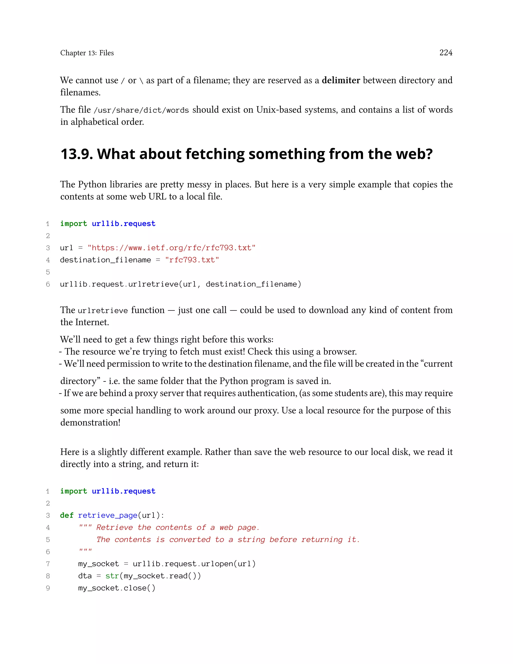 Chapter 13: Files 224 We cannot use / or as part of a filename; they are reserved as a delimiter between directory and filenames. The file /usr/share/dict/words should exist on Unix-based systems, and contains a list of words in alphabetical order. 13.9. What about fetching something from the web? The Python libraries are pretty messy in places. But here is a very simple example that copies the contents at some web URL to a local file. 1 import urllib.request 2 3 url = "https://www.ietf.org/rfc/rfc793.txt" 4 destination_filename = "rfc793.txt" 5 6 urllib.request.urlretrieve(url, destination_filename) The urlretrieve function — just one call — could be used to download any kind of content from the Internet. We’ll need to get a few things right before this works: - The resource we’re trying to fetch must exist! Check this using a browser. - We’ll need permission to write to the destination filename, and the file will be created in the “current directory” - i.e. the same folder that the Python program is saved in. - If we are behind a proxy server that requires authentication, (as some students are), this may require some more special handling to work around our proxy. Use a local resource for the purpose of this demonstration! Here is a slightly different example. Rather than save the web resource to our local disk, we read it directly into a string, and return it: 1 import urllib.request 2 3 def retrieve_page(url): 4 """ Retrieve the contents of a web page. 5 The contents is converted to a string before returning it. 6 """ 7 my_socket = urllib.request.urlopen(url) 8 dta = str(my_socket.read()) 9 my_socket.close() 