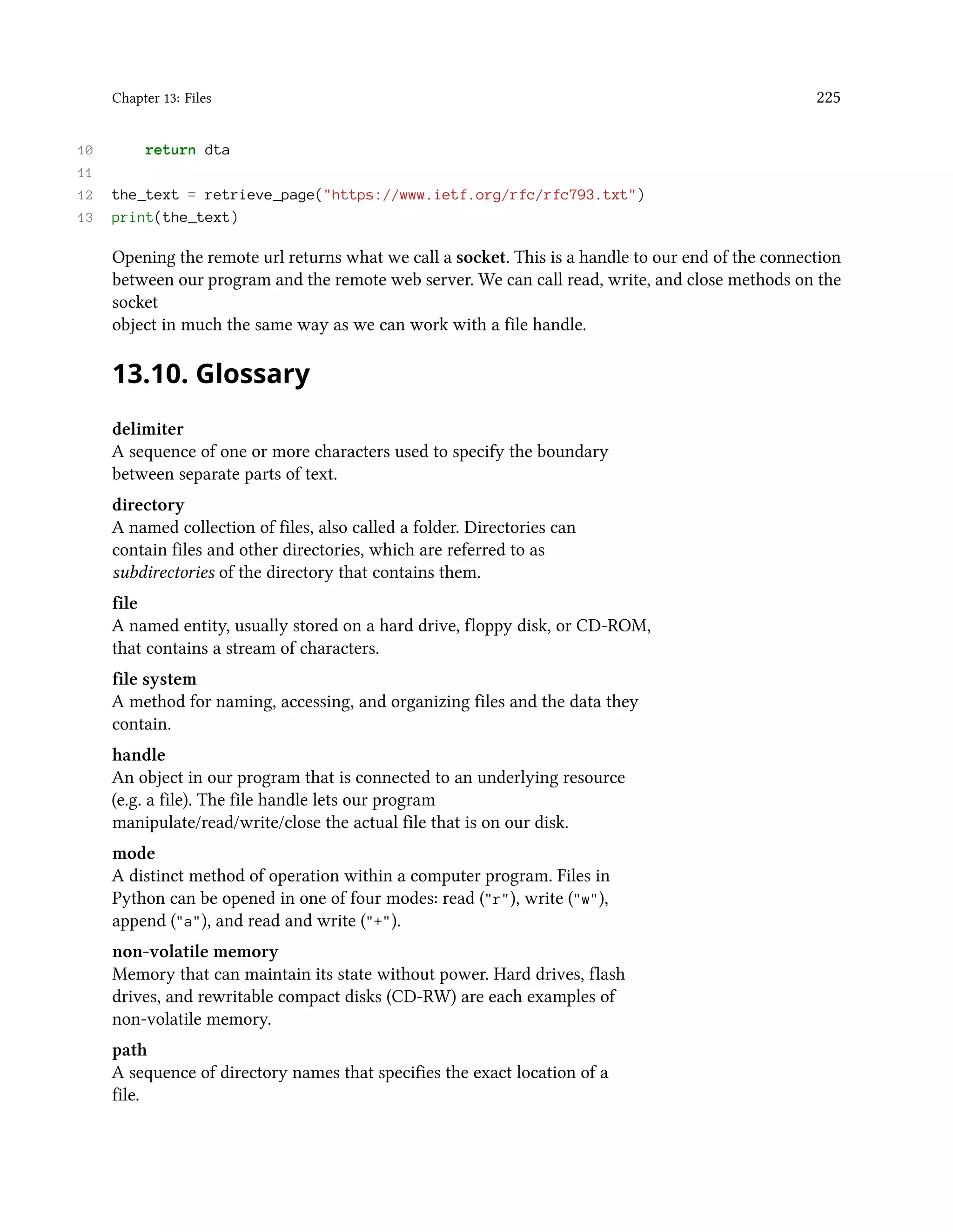 Chapter 13: Files 225 10 return dta 11 12 the_text = retrieve_page("https://www.ietf.org/rfc/rfc793.txt") 13 print(the_text) Opening the remote url returns what we call a socket. This is a handle to our end of the connection between our program and the remote web server. We can call read, write, and close methods on the socket object in much the same way as we can work with a file handle. 13.10. Glossary delimiter A sequence of one or more characters used to specify the boundary between separate parts of text. directory A named collection of files, also called a folder. Directories can contain files and other directories, which are referred to as subdirectories of the directory that contains them. file A named entity, usually stored on a hard drive, floppy disk, or CD-ROM, that contains a stream of characters. file system A method for naming, accessing, and organizing files and the data they contain. handle An object in our program that is connected to an underlying resource (e.g. a file). The file handle lets our program manipulate/read/write/close the actual file that is on our disk. mode A distinct method of operation within a computer program. Files in Python can be opened in one of four modes: read ("r"), write ("w"), append ("a"), and read and write ("+"). non-volatile memory Memory that can maintain its state without power. Hard drives, flash drives, and rewritable compact disks (CD-RW) are each examples of non-volatile memory. path A sequence of directory names that specifies the exact location of a file. 