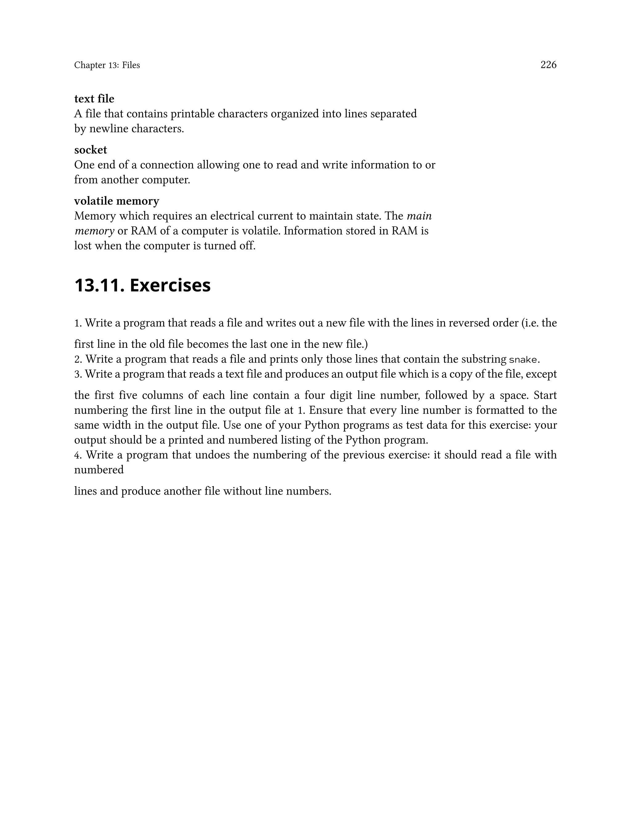Chapter 13: Files 226 text file A file that contains printable characters organized into lines separated by newline characters. socket One end of a connection allowing one to read and write information to or from another computer. volatile memory Memory which requires an electrical current to maintain state. The main memory or RAM of a computer is volatile. Information stored in RAM is lost when the computer is turned off. 13.11. Exercises 1. Write a program that reads a file and writes out a new file with the lines in reversed order (i.e. the first line in the old file becomes the last one in the new file.) 2. Write a program that reads a file and prints only those lines that contain the substring snake. 3. Write a program that reads a text file and produces an output file which is a copy of the file, except the first five columns of each line contain a four digit line number, followed by a space. Start numbering the first line in the output file at 1. Ensure that every line number is formatted to the same width in the output file. Use one of your Python programs as test data for this exercise: your output should be a printed and numbered listing of the Python program. 4. Write a program that undoes the numbering of the previous exercise: it should read a file with numbered lines and produce another file without line numbers. 