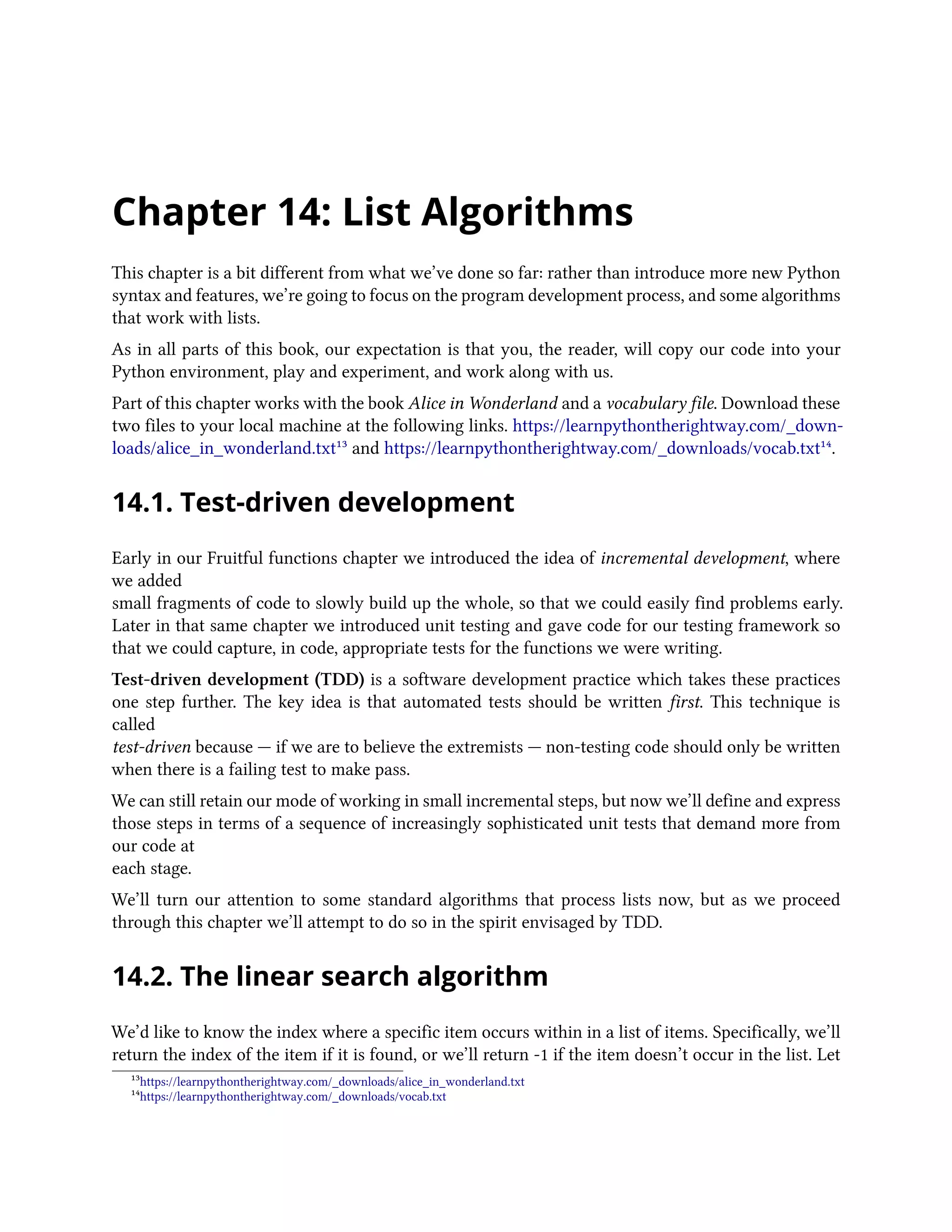 Chapter 14: List Algorithms This chapter is a bit different from what we’ve done so far: rather than introduce more new Python syntax and features, we’re going to focus on the program development process, and some algorithms that work with lists. As in all parts of this book, our expectation is that you, the reader, will copy our code into your Python environment, play and experiment, and work along with us. Part of this chapter works with the book Alice in Wonderland and a vocabulary file. Download these two files to your local machine at the following links. https://learnpythontherightway.com/_down- loads/alice_in_wonderland.txt¹³ and https://learnpythontherightway.com/_downloads/vocab.txt¹⁴. 14.1. Test-driven development Early in our Fruitful functions chapter we introduced the idea of incremental development, where we added small fragments of code to slowly build up the whole, so that we could easily find problems early. Later in that same chapter we introduced unit testing and gave code for our testing framework so that we could capture, in code, appropriate tests for the functions we were writing. Test-driven development (TDD) is a software development practice which takes these practices one step further. The key idea is that automated tests should be written first. This technique is called test-driven because — if we are to believe the extremists — non-testing code should only be written when there is a failing test to make pass. We can still retain our mode of working in small incremental steps, but now we’ll define and express those steps in terms of a sequence of increasingly sophisticated unit tests that demand more from our code at each stage. We’ll turn our attention to some standard algorithms that process lists now, but as we proceed through this chapter we’ll attempt to do so in the spirit envisaged by TDD. 14.2. The linear search algorithm We’d like to know the index where a specific item occurs within in a list of items. Specifically, we’ll return the index of the item if it is found, or we’ll return -1 if the item doesn’t occur in the list. Let ¹³https://learnpythontherightway.com/_downloads/alice_in_wonderland.txt ¹⁴https://learnpythontherightway.com/_downloads/vocab.txt 
