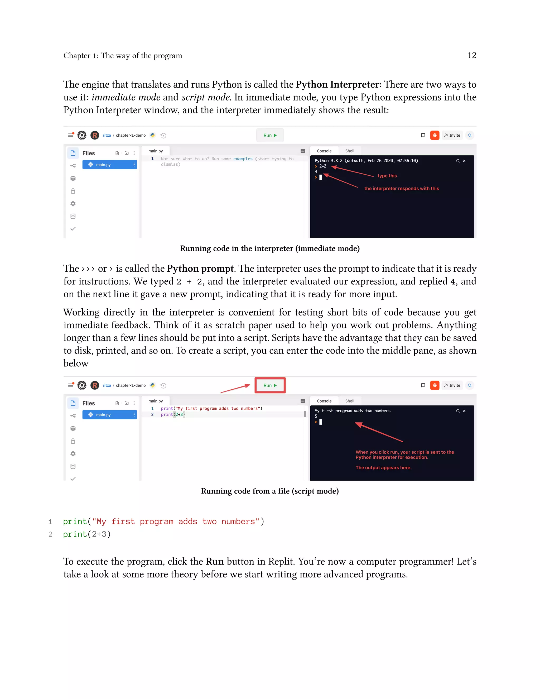 Chapter 1: The way of the program 12 The engine that translates and runs Python is called the Python Interpreter: There are two ways to use it: immediate mode and script mode. In immediate mode, you type Python expressions into the Python Interpreter window, and the interpreter immediately shows the result: Running code in the interpreter (immediate mode) The >>> or > is called the Python prompt. The interpreter uses the prompt to indicate that it is ready for instructions. We typed 2 + 2, and the interpreter evaluated our expression, and replied 4, and on the next line it gave a new prompt, indicating that it is ready for more input. Working directly in the interpreter is convenient for testing short bits of code because you get immediate feedback. Think of it as scratch paper used to help you work out problems. Anything longer than a few lines should be put into a script. Scripts have the advantage that they can be saved to disk, printed, and so on. To create a script, you can enter the code into the middle pane, as shown below Running code from a file (script mode) 1 print("My first program adds two numbers") 2 print(2+3) To execute the program, click the Run button in Replit. You’re now a computer programmer! Let’s take a look at some more theory before we start writing more advanced programs. 