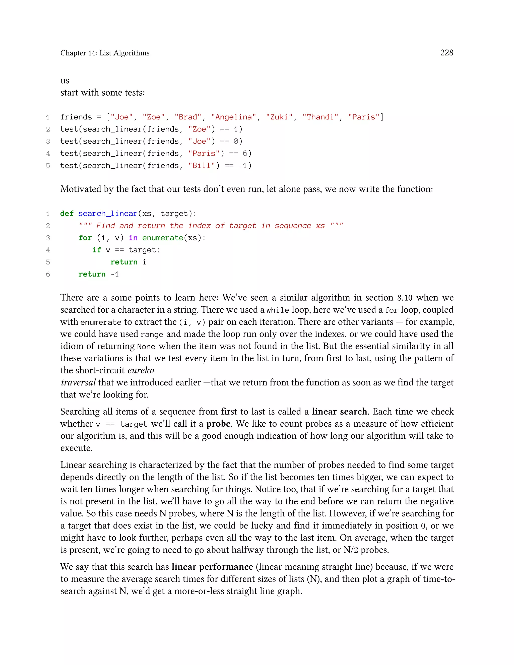 Chapter 14: List Algorithms 228 us start with some tests: 1 friends = ["Joe", "Zoe", "Brad", "Angelina", "Zuki", "Thandi", "Paris"] 2 test(search_linear(friends, "Zoe") == 1) 3 test(search_linear(friends, "Joe") == 0) 4 test(search_linear(friends, "Paris") == 6) 5 test(search_linear(friends, "Bill") == -1) Motivated by the fact that our tests don’t even run, let alone pass, we now write the function: 1 def search_linear(xs, target): 2 """ Find and return the index of target in sequence xs """ 3 for (i, v) in enumerate(xs): 4 if v == target: 5 return i 6 return -1 There are a some points to learn here: We’ve seen a similar algorithm in section 8.10 when we searched for a character in a string. There we used a while loop, here we’ve used a for loop, coupled with enumerate to extract the (i, v) pair on each iteration. There are other variants — for example, we could have used range and made the loop run only over the indexes, or we could have used the idiom of returning None when the item was not found in the list. But the essential similarity in all these variations is that we test every item in the list in turn, from first to last, using the pattern of the short-circuit eureka traversal that we introduced earlier —that we return from the function as soon as we find the target that we’re looking for. Searching all items of a sequence from first to last is called a linear search. Each time we check whether v == target we’ll call it a probe. We like to count probes as a measure of how efficient our algorithm is, and this will be a good enough indication of how long our algorithm will take to execute. Linear searching is characterized by the fact that the number of probes needed to find some target depends directly on the length of the list. So if the list becomes ten times bigger, we can expect to wait ten times longer when searching for things. Notice too, that if we’re searching for a target that is not present in the list, we’ll have to go all the way to the end before we can return the negative value. So this case needs N probes, where N is the length of the list. However, if we’re searching for a target that does exist in the list, we could be lucky and find it immediately in position 0, or we might have to look further, perhaps even all the way to the last item. On average, when the target is present, we’re going to need to go about halfway through the list, or N/2 probes. We say that this search has linear performance (linear meaning straight line) because, if we were to measure the average search times for different sizes of lists (N), and then plot a graph of time-to- search against N, we’d get a more-or-less straight line graph. 