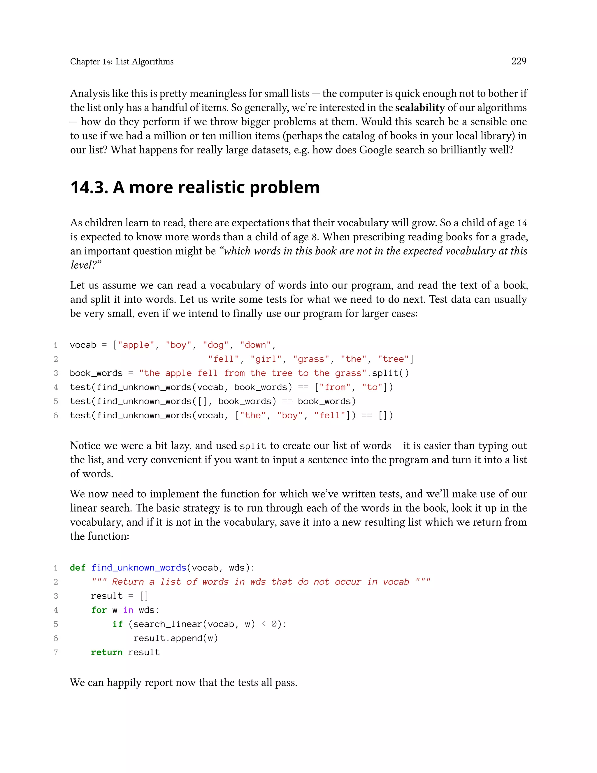 Chapter 14: List Algorithms 229 Analysis like this is pretty meaningless for small lists — the computer is quick enough not to bother if the list only has a handful of items. So generally, we’re interested in the scalability of our algorithms — how do they perform if we throw bigger problems at them. Would this search be a sensible one to use if we had a million or ten million items (perhaps the catalog of books in your local library) in our list? What happens for really large datasets, e.g. how does Google search so brilliantly well? 14.3. A more realistic problem As children learn to read, there are expectations that their vocabulary will grow. So a child of age 14 is expected to know more words than a child of age 8. When prescribing reading books for a grade, an important question might be “which words in this book are not in the expected vocabulary at this level?” Let us assume we can read a vocabulary of words into our program, and read the text of a book, and split it into words. Let us write some tests for what we need to do next. Test data can usually be very small, even if we intend to finally use our program for larger cases: 1 vocab = ["apple", "boy", "dog", "down", 2 "fell", "girl", "grass", "the", "tree"] 3 book_words = "the apple fell from the tree to the grass".split() 4 test(find_unknown_words(vocab, book_words) == ["from", "to"]) 5 test(find_unknown_words([], book_words) == book_words) 6 test(find_unknown_words(vocab, ["the", "boy", "fell"]) == []) Notice we were a bit lazy, and used split to create our list of words —it is easier than typing out the list, and very convenient if you want to input a sentence into the program and turn it into a list of words. We now need to implement the function for which we’ve written tests, and we’ll make use of our linear search. The basic strategy is to run through each of the words in the book, look it up in the vocabulary, and if it is not in the vocabulary, save it into a new resulting list which we return from the function: 1 def find_unknown_words(vocab, wds): 2 """ Return a list of words in wds that do not occur in vocab """ 3 result = [] 4 for w in wds: 5 if (search_linear(vocab, w) < 0): 6 result.append(w) 7 return result We can happily report now that the tests all pass. 