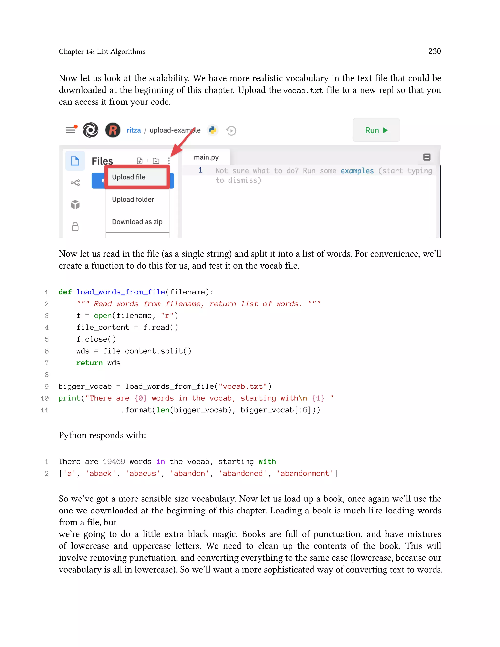 Chapter 14: List Algorithms 230 Now let us look at the scalability. We have more realistic vocabulary in the text file that could be downloaded at the beginning of this chapter. Upload the vocab.txt file to a new repl so that you can access it from your code. Now let us read in the file (as a single string) and split it into a list of words. For convenience, we’ll create a function to do this for us, and test it on the vocab file. 1 def load_words_from_file(filename): 2 """ Read words from filename, return list of words. """ 3 f = open(filename, "r") 4 file_content = f.read() 5 f.close() 6 wds = file_content.split() 7 return wds 8 9 bigger_vocab = load_words_from_file("vocab.txt") 10 print("There are {0} words in the vocab, starting withn {1} " 11 .format(len(bigger_vocab), bigger_vocab[:6])) Python responds with: 1 There are 19469 words in the vocab, starting with 2 ['a', 'aback', 'abacus', 'abandon', 'abandoned', 'abandonment'] So we’ve got a more sensible size vocabulary. Now let us load up a book, once again we’ll use the one we downloaded at the beginning of this chapter. Loading a book is much like loading words from a file, but we’re going to do a little extra black magic. Books are full of punctuation, and have mixtures of lowercase and uppercase letters. We need to clean up the contents of the book. This will involve removing punctuation, and converting everything to the same case (lowercase, because our vocabulary is all in lowercase). So we’ll want a more sophisticated way of converting text to words. 