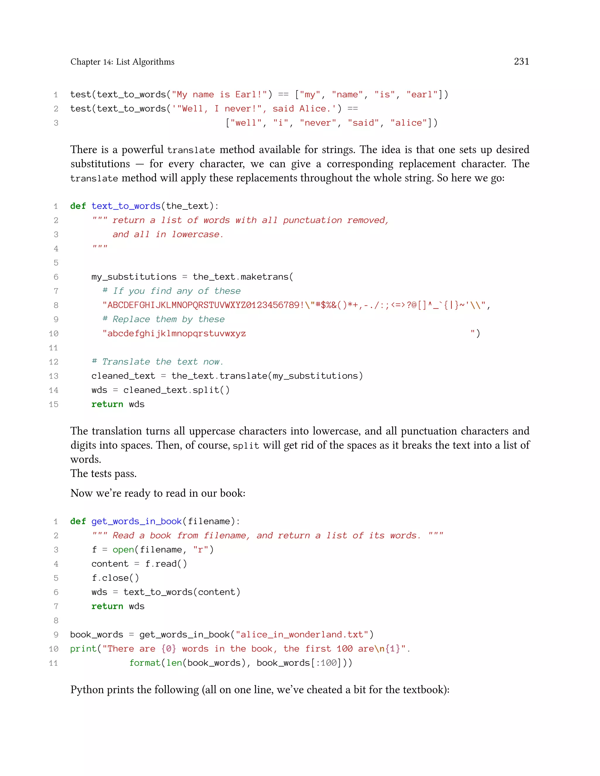 Chapter 14: List Algorithms 231 1 test(text_to_words("My name is Earl!") == ["my", "name", "is", "earl"]) 2 test(text_to_words('"Well, I never!", said Alice.') == 3 ["well", "i", "never", "said", "alice"]) There is a powerful translate method available for strings. The idea is that one sets up desired substitutions — for every character, we can give a corresponding replacement character. The translate method will apply these replacements throughout the whole string. So here we go: 1 def text_to_words(the_text): 2 """ return a list of words with all punctuation removed, 3 and all in lowercase. 4 """ 5 6 my_substitutions = the_text.maketrans( 7 # If you find any of these 8 "ABCDEFGHIJKLMNOPQRSTUVWXYZ0123456789!"#$%&()*+,-./:;<=>?@[]^_`{|}~'", 9 # Replace them by these 10 "abcdefghijklmnopqrstuvwxyz ") 11 12 # Translate the text now. 13 cleaned_text = the_text.translate(my_substitutions) 14 wds = cleaned_text.split() 15 return wds The translation turns all uppercase characters into lowercase, and all punctuation characters and digits into spaces. Then, of course, split will get rid of the spaces as it breaks the text into a list of words. The tests pass. Now we’re ready to read in our book: 1 def get_words_in_book(filename): 2 """ Read a book from filename, and return a list of its words. """ 3 f = open(filename, "r") 4 content = f.read() 5 f.close() 6 wds = text_to_words(content) 7 return wds 8 9 book_words = get_words_in_book("alice_in_wonderland.txt") 10 print("There are {0} words in the book, the first 100 aren{1}". 11 format(len(book_words), book_words[:100])) Python prints the following (all on one line, we’ve cheated a bit for the textbook): 