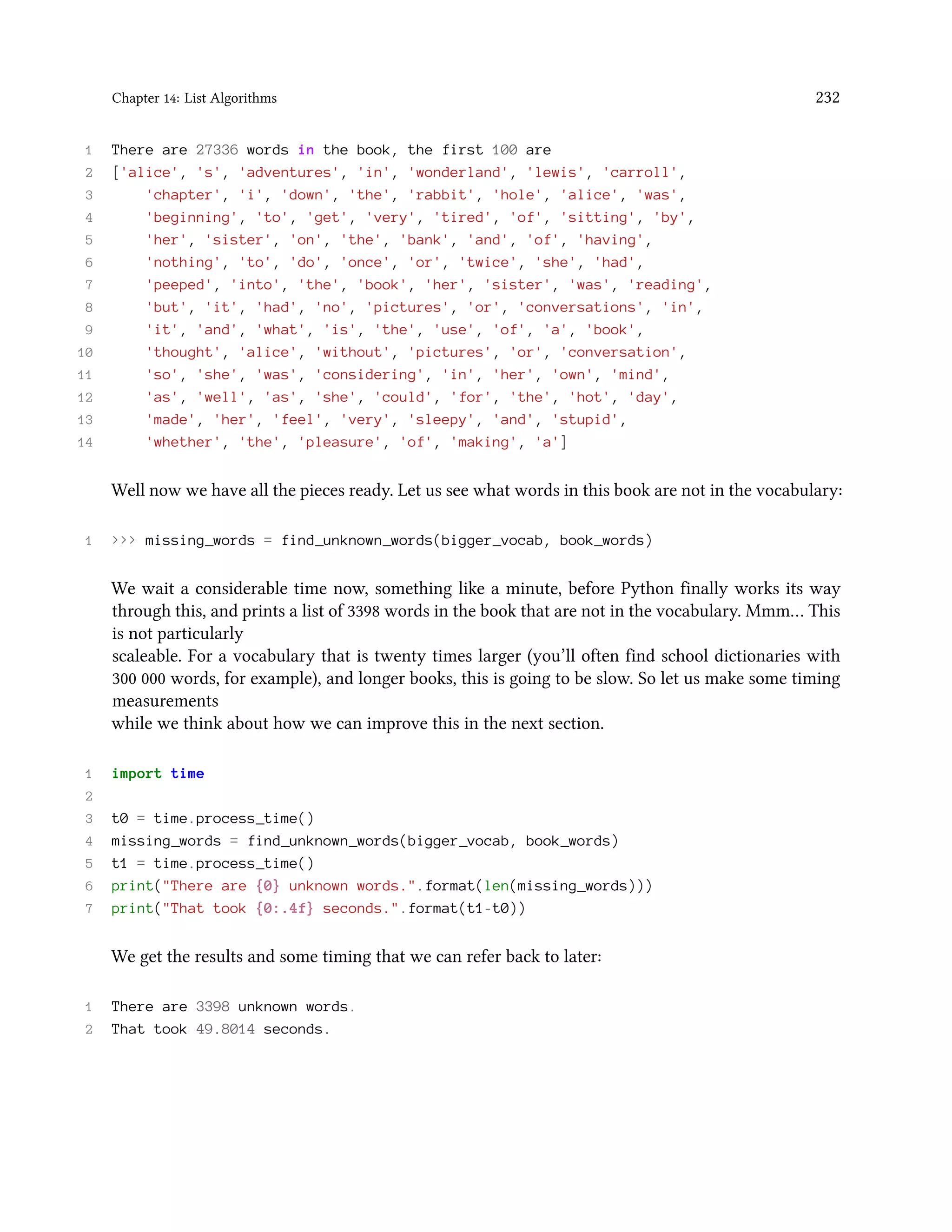 Chapter 14: List Algorithms 232 1 There are 27336 words in the book, the first 100 are 2 ['alice', 's', 'adventures', 'in', 'wonderland', 'lewis', 'carroll', 3 'chapter', 'i', 'down', 'the', 'rabbit', 'hole', 'alice', 'was', 4 'beginning', 'to', 'get', 'very', 'tired', 'of', 'sitting', 'by', 5 'her', 'sister', 'on', 'the', 'bank', 'and', 'of', 'having', 6 'nothing', 'to', 'do', 'once', 'or', 'twice', 'she', 'had', 7 'peeped', 'into', 'the', 'book', 'her', 'sister', 'was', 'reading', 8 'but', 'it', 'had', 'no', 'pictures', 'or', 'conversations', 'in', 9 'it', 'and', 'what', 'is', 'the', 'use', 'of', 'a', 'book', 10 'thought', 'alice', 'without', 'pictures', 'or', 'conversation', 11 'so', 'she', 'was', 'considering', 'in', 'her', 'own', 'mind', 12 'as', 'well', 'as', 'she', 'could', 'for', 'the', 'hot', 'day', 13 'made', 'her', 'feel', 'very', 'sleepy', 'and', 'stupid', 14 'whether', 'the', 'pleasure', 'of', 'making', 'a'] Well now we have all the pieces ready. Let us see what words in this book are not in the vocabulary: 1 >>> missing_words = find_unknown_words(bigger_vocab, book_words) We wait a considerable time now, something like a minute, before Python finally works its way through this, and prints a list of 3398 words in the book that are not in the vocabulary. Mmm… This is not particularly scaleable. For a vocabulary that is twenty times larger (you’ll often find school dictionaries with 300 000 words, for example), and longer books, this is going to be slow. So let us make some timing measurements while we think about how we can improve this in the next section. 1 import time 2 3 t0 = time.process_time() 4 missing_words = find_unknown_words(bigger_vocab, book_words) 5 t1 = time.process_time() 6 print("There are {0} unknown words.".format(len(missing_words))) 7 print("That took {0:.4f} seconds.".format(t1-t0)) We get the results and some timing that we can refer back to later: 1 There are 3398 unknown words. 2 That took 49.8014 seconds. 