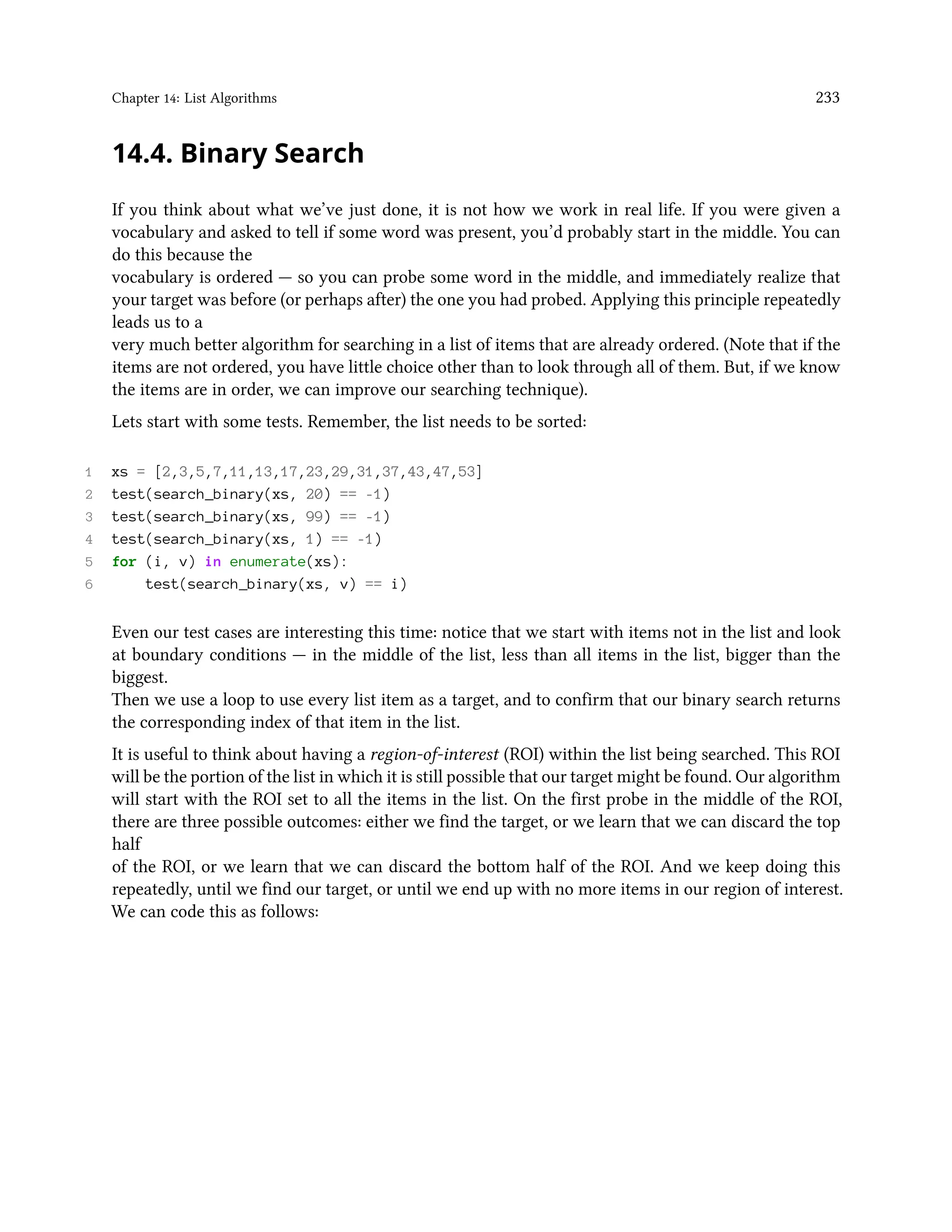 Chapter 14: List Algorithms 233 14.4. Binary Search If you think about what we’ve just done, it is not how we work in real life. If you were given a vocabulary and asked to tell if some word was present, you’d probably start in the middle. You can do this because the vocabulary is ordered — so you can probe some word in the middle, and immediately realize that your target was before (or perhaps after) the one you had probed. Applying this principle repeatedly leads us to a very much better algorithm for searching in a list of items that are already ordered. (Note that if the items are not ordered, you have little choice other than to look through all of them. But, if we know the items are in order, we can improve our searching technique). Lets start with some tests. Remember, the list needs to be sorted: 1 xs = [2,3,5,7,11,13,17,23,29,31,37,43,47,53] 2 test(search_binary(xs, 20) == -1) 3 test(search_binary(xs, 99) == -1) 4 test(search_binary(xs, 1) == -1) 5 for (i, v) in enumerate(xs): 6 test(search_binary(xs, v) == i) Even our test cases are interesting this time: notice that we start with items not in the list and look at boundary conditions — in the middle of the list, less than all items in the list, bigger than the biggest. Then we use a loop to use every list item as a target, and to confirm that our binary search returns the corresponding index of that item in the list. It is useful to think about having a region-of-interest (ROI) within the list being searched. This ROI will be the portion of the list in which it is still possible that our target might be found. Our algorithm will start with the ROI set to all the items in the list. On the first probe in the middle of the ROI, there are three possible outcomes: either we find the target, or we learn that we can discard the top half of the ROI, or we learn that we can discard the bottom half of the ROI. And we keep doing this repeatedly, until we find our target, or until we end up with no more items in our region of interest. We can code this as follows: 