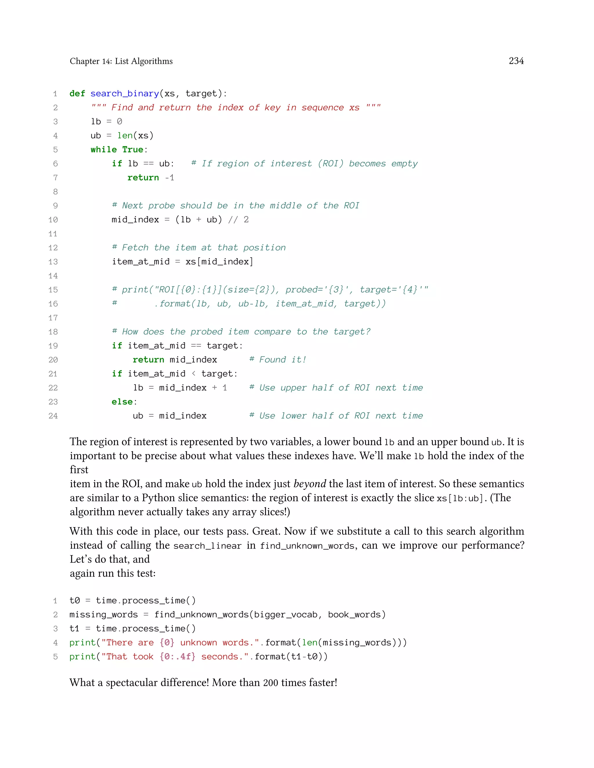 Chapter 14: List Algorithms 234 1 def search_binary(xs, target): 2 """ Find and return the index of key in sequence xs """ 3 lb = 0 4 ub = len(xs) 5 while True: 6 if lb == ub: # If region of interest (ROI) becomes empty 7 return -1 8 9 # Next probe should be in the middle of the ROI 10 mid_index = (lb + ub) // 2 11 12 # Fetch the item at that position 13 item_at_mid = xs[mid_index] 14 15 # print("ROI[{0}:{1}](size={2}), probed='{3}', target='{4}'" 16 # .format(lb, ub, ub-lb, item_at_mid, target)) 17 18 # How does the probed item compare to the target? 19 if item_at_mid == target: 20 return mid_index # Found it! 21 if item_at_mid < target: 22 lb = mid_index + 1 # Use upper half of ROI next time 23 else: 24 ub = mid_index # Use lower half of ROI next time The region of interest is represented by two variables, a lower bound lb and an upper bound ub. It is important to be precise about what values these indexes have. We’ll make lb hold the index of the first item in the ROI, and make ub hold the index just beyond the last item of interest. So these semantics are similar to a Python slice semantics: the region of interest is exactly the slice xs[lb:ub]. (The algorithm never actually takes any array slices!) With this code in place, our tests pass. Great. Now if we substitute a call to this search algorithm instead of calling the search_linear in find_unknown_words, can we improve our performance? Let’s do that, and again run this test: 1 t0 = time.process_time() 2 missing_words = find_unknown_words(bigger_vocab, book_words) 3 t1 = time.process_time() 4 print("There are {0} unknown words.".format(len(missing_words))) 5 print("That took {0:.4f} seconds.".format(t1-t0)) What a spectacular difference! More than 200 times faster! 
