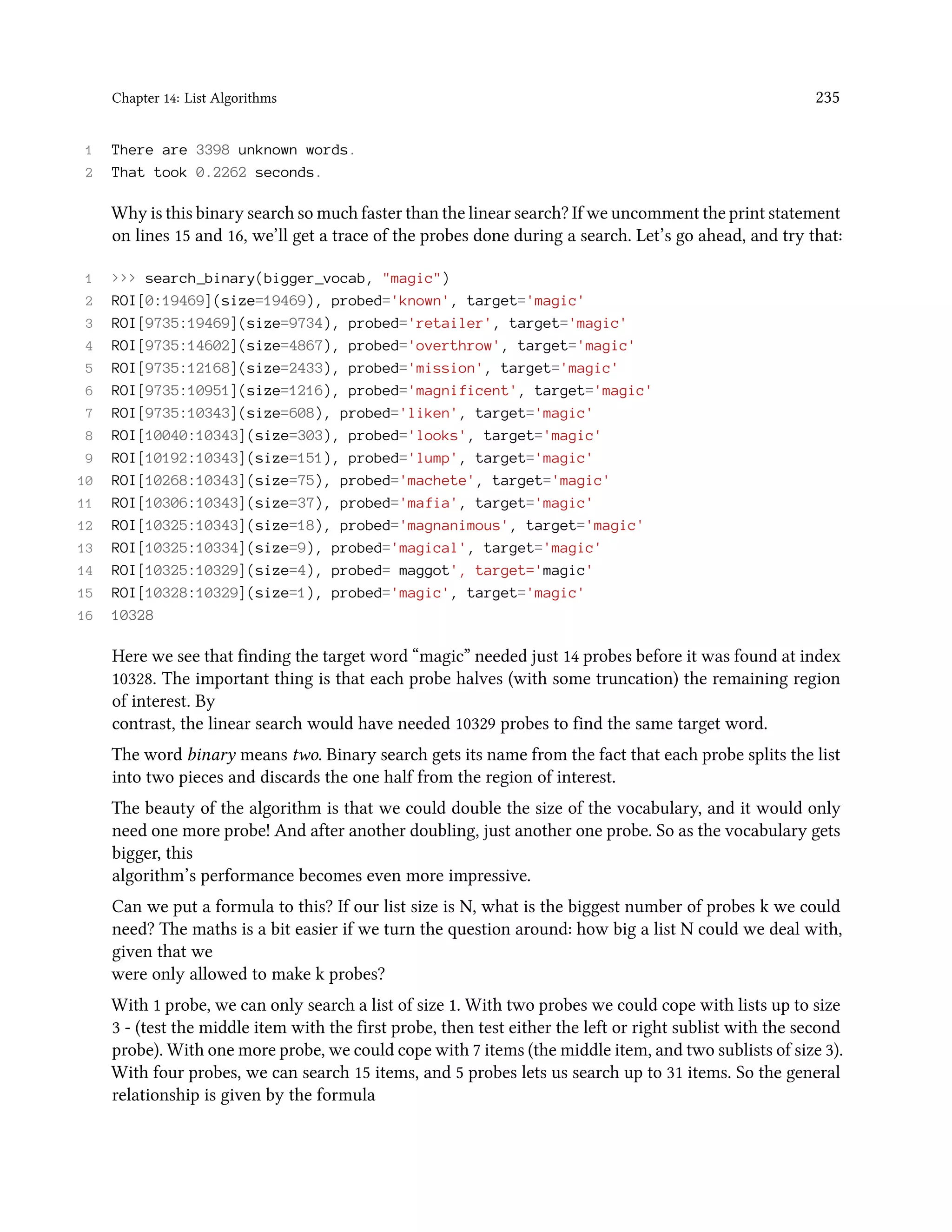 Chapter 14: List Algorithms 235 1 There are 3398 unknown words. 2 That took 0.2262 seconds. Why is this binary search so much faster than the linear search? If we uncomment the print statement on lines 15 and 16, we’ll get a trace of the probes done during a search. Let’s go ahead, and try that: 1 >>> search_binary(bigger_vocab, "magic") 2 ROI[0:19469](size=19469), probed='known', target='magic' 3 ROI[9735:19469](size=9734), probed='retailer', target='magic' 4 ROI[9735:14602](size=4867), probed='overthrow', target='magic' 5 ROI[9735:12168](size=2433), probed='mission', target='magic' 6 ROI[9735:10951](size=1216), probed='magnificent', target='magic' 7 ROI[9735:10343](size=608), probed='liken', target='magic' 8 ROI[10040:10343](size=303), probed='looks', target='magic' 9 ROI[10192:10343](size=151), probed='lump', target='magic' 10 ROI[10268:10343](size=75), probed='machete', target='magic' 11 ROI[10306:10343](size=37), probed='mafia', target='magic' 12 ROI[10325:10343](size=18), probed='magnanimous', target='magic' 13 ROI[10325:10334](size=9), probed='magical', target='magic' 14 ROI[10325:10329](size=4), probed= maggot', target='magic' 15 ROI[10328:10329](size=1), probed='magic', target='magic' 16 10328 Here we see that finding the target word “magic” needed just 14 probes before it was found at index 10328. The important thing is that each probe halves (with some truncation) the remaining region of interest. By contrast, the linear search would have needed 10329 probes to find the same target word. The word binary means two. Binary search gets its name from the fact that each probe splits the list into two pieces and discards the one half from the region of interest. The beauty of the algorithm is that we could double the size of the vocabulary, and it would only need one more probe! And after another doubling, just another one probe. So as the vocabulary gets bigger, this algorithm’s performance becomes even more impressive. Can we put a formula to this? If our list size is N, what is the biggest number of probes k we could need? The maths is a bit easier if we turn the question around: how big a list N could we deal with, given that we were only allowed to make k probes? With 1 probe, we can only search a list of size 1. With two probes we could cope with lists up to size 3 - (test the middle item with the first probe, then test either the left or right sublist with the second probe). With one more probe, we could cope with 7 items (the middle item, and two sublists of size 3). With four probes, we can search 15 items, and 5 probes lets us search up to 31 items. So the general relationship is given by the formula 