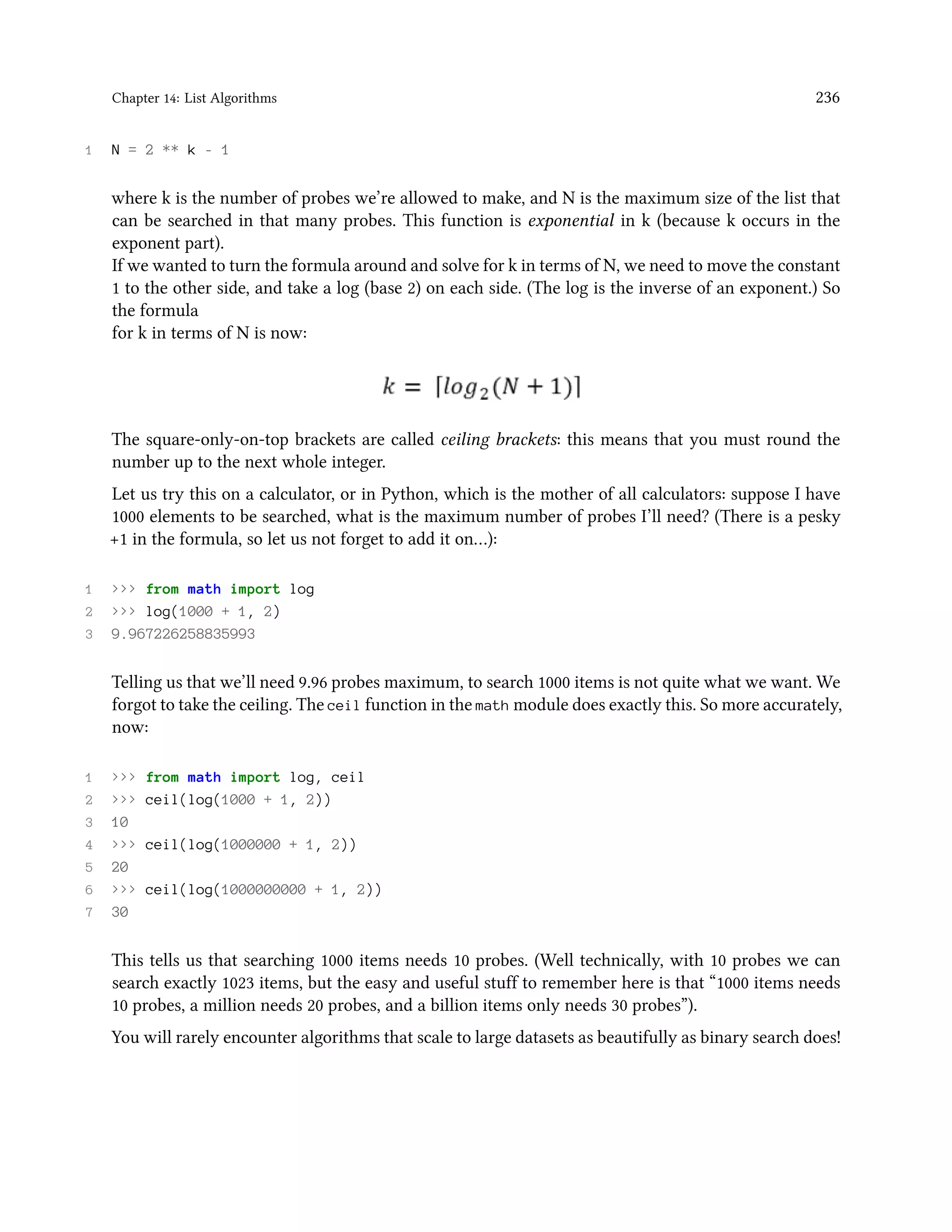Chapter 14: List Algorithms 236 1 N = 2 ** k - 1 where k is the number of probes we’re allowed to make, and N is the maximum size of the list that can be searched in that many probes. This function is exponential in k (because k occurs in the exponent part). If we wanted to turn the formula around and solve for k in terms of N, we need to move the constant 1 to the other side, and take a log (base 2) on each side. (The log is the inverse of an exponent.) So the formula for k in terms of N is now: The square-only-on-top brackets are called ceiling brackets: this means that you must round the number up to the next whole integer. Let us try this on a calculator, or in Python, which is the mother of all calculators: suppose I have 1000 elements to be searched, what is the maximum number of probes I’ll need? (There is a pesky +1 in the formula, so let us not forget to add it on…): 1 >>> from math import log 2 >>> log(1000 + 1, 2) 3 9.967226258835993 Telling us that we’ll need 9.96 probes maximum, to search 1000 items is not quite what we want. We forgot to take the ceiling. The ceil function in the math module does exactly this. So more accurately, now: 1 >>> from math import log, ceil 2 >>> ceil(log(1000 + 1, 2)) 3 10 4 >>> ceil(log(1000000 + 1, 2)) 5 20 6 >>> ceil(log(1000000000 + 1, 2)) 7 30 This tells us that searching 1000 items needs 10 probes. (Well technically, with 10 probes we can search exactly 1023 items, but the easy and useful stuff to remember here is that “1000 items needs 10 probes, a million needs 20 probes, and a billion items only needs 30 probes”). You will rarely encounter algorithms that scale to large datasets as beautifully as binary search does! 