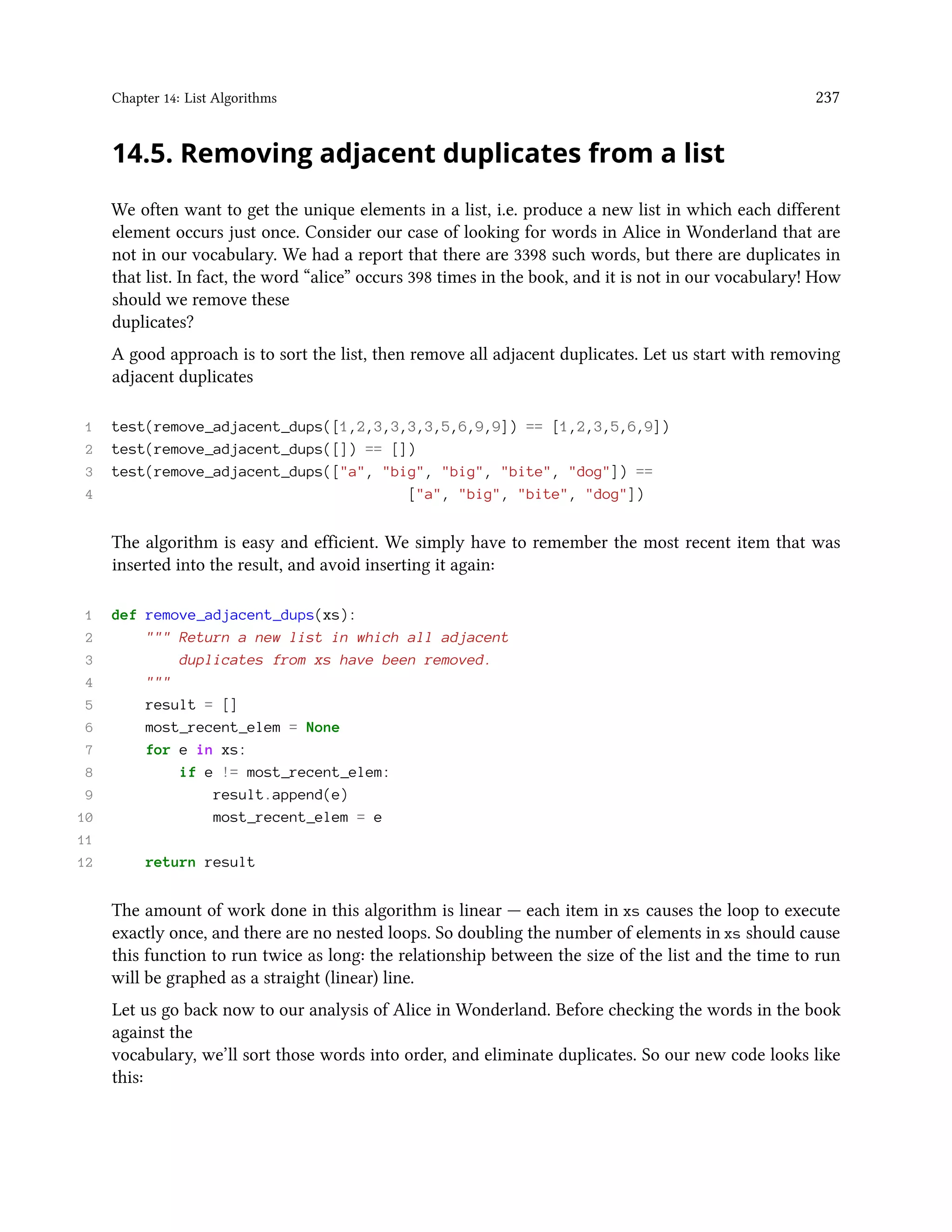 Chapter 14: List Algorithms 237 14.5. Removing adjacent duplicates from a list We often want to get the unique elements in a list, i.e. produce a new list in which each different element occurs just once. Consider our case of looking for words in Alice in Wonderland that are not in our vocabulary. We had a report that there are 3398 such words, but there are duplicates in that list. In fact, the word “alice” occurs 398 times in the book, and it is not in our vocabulary! How should we remove these duplicates? A good approach is to sort the list, then remove all adjacent duplicates. Let us start with removing adjacent duplicates 1 test(remove_adjacent_dups([1,2,3,3,3,3,5,6,9,9]) == [1,2,3,5,6,9]) 2 test(remove_adjacent_dups([]) == []) 3 test(remove_adjacent_dups(["a", "big", "big", "bite", "dog"]) == 4 ["a", "big", "bite", "dog"]) The algorithm is easy and efficient. We simply have to remember the most recent item that was inserted into the result, and avoid inserting it again: 1 def remove_adjacent_dups(xs): 2 """ Return a new list in which all adjacent 3 duplicates from xs have been removed. 4 """ 5 result = [] 6 most_recent_elem = None 7 for e in xs: 8 if e != most_recent_elem: 9 result.append(e) 10 most_recent_elem = e 11 12 return result The amount of work done in this algorithm is linear — each item in xs causes the loop to execute exactly once, and there are no nested loops. So doubling the number of elements in xs should cause this function to run twice as long: the relationship between the size of the list and the time to run will be graphed as a straight (linear) line. Let us go back now to our analysis of Alice in Wonderland. Before checking the words in the book against the vocabulary, we’ll sort those words into order, and eliminate duplicates. So our new code looks like this: 