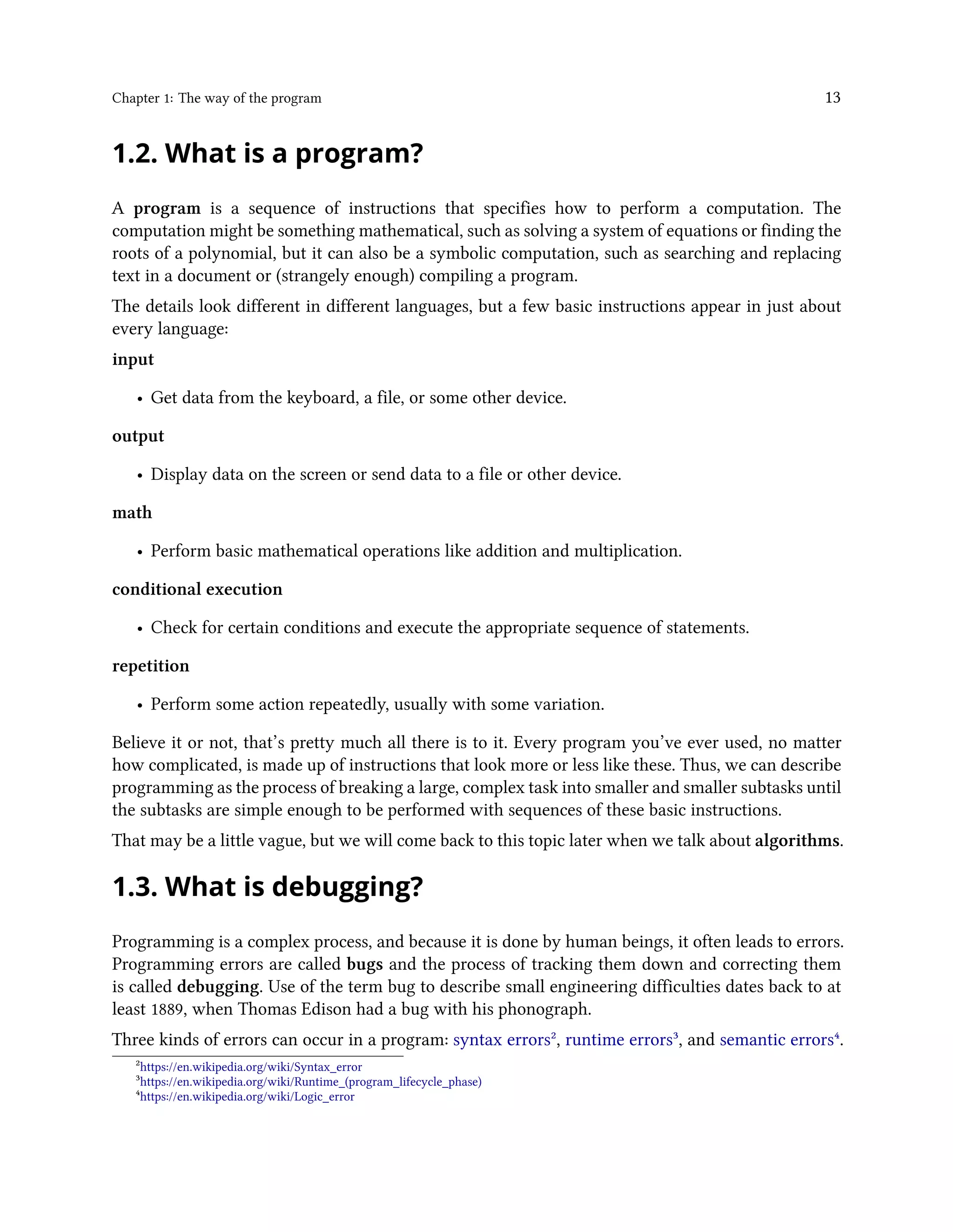 Chapter 1: The way of the program 13 1.2. What is a program? A program is a sequence of instructions that specifies how to perform a computation. The computation might be something mathematical, such as solving a system of equations or finding the roots of a polynomial, but it can also be a symbolic computation, such as searching and replacing text in a document or (strangely enough) compiling a program. The details look different in different languages, but a few basic instructions appear in just about every language: input • Get data from the keyboard, a file, or some other device. output • Display data on the screen or send data to a file or other device. math • Perform basic mathematical operations like addition and multiplication. conditional execution • Check for certain conditions and execute the appropriate sequence of statements. repetition • Perform some action repeatedly, usually with some variation. Believe it or not, that’s pretty much all there is to it. Every program you’ve ever used, no matter how complicated, is made up of instructions that look more or less like these. Thus, we can describe programming as the process of breaking a large, complex task into smaller and smaller subtasks until the subtasks are simple enough to be performed with sequences of these basic instructions. That may be a little vague, but we will come back to this topic later when we talk about algorithms. 1.3. What is debugging? Programming is a complex process, and because it is done by human beings, it often leads to errors. Programming errors are called bugs and the process of tracking them down and correcting them is called debugging. Use of the term bug to describe small engineering difficulties dates back to at least 1889, when Thomas Edison had a bug with his phonograph. Three kinds of errors can occur in a program: syntax errors², runtime errors³, and semantic errors⁴. ²https://en.wikipedia.org/wiki/Syntax_error ³https://en.wikipedia.org/wiki/Runtime_(program_lifecycle_phase) ⁴https://en.wikipedia.org/wiki/Logic_error 