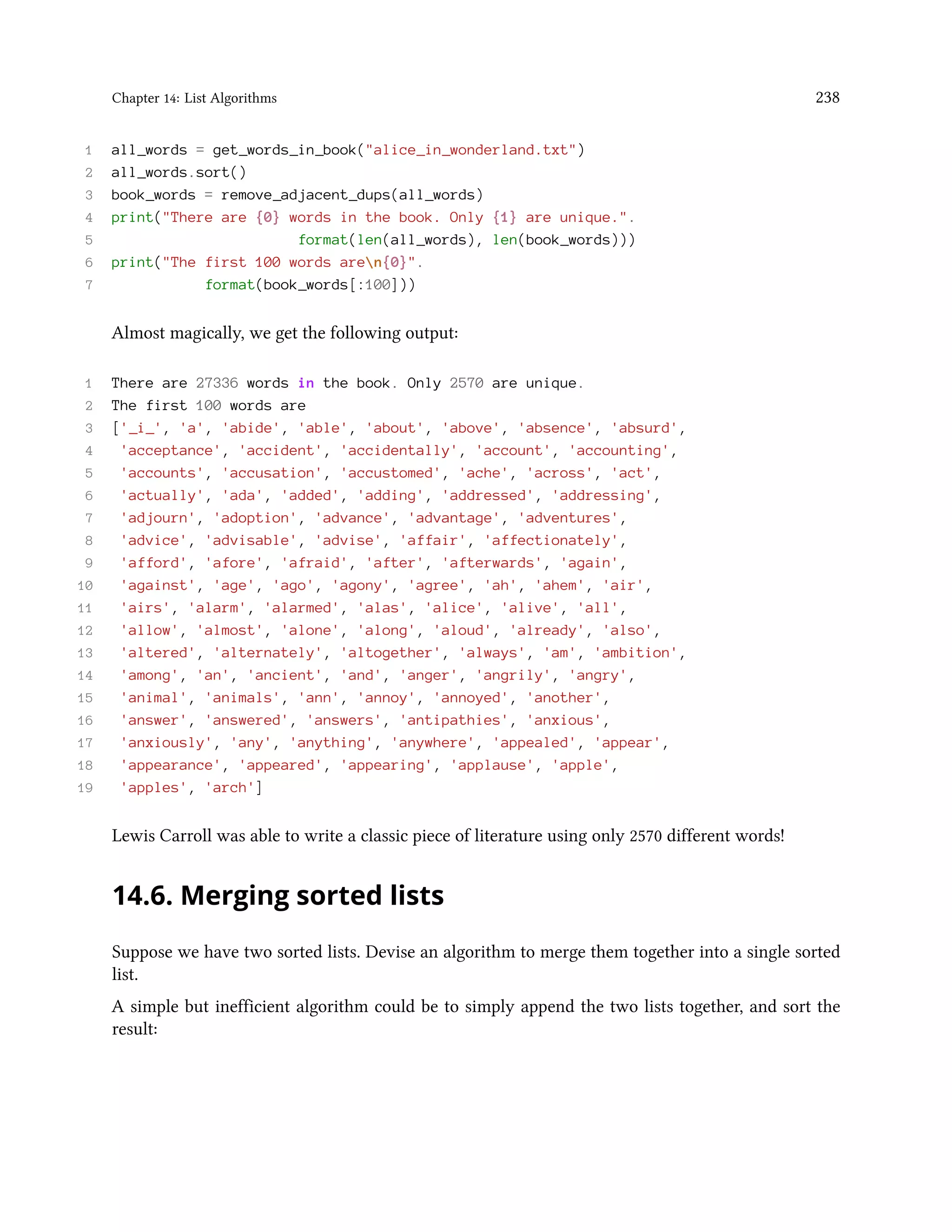 Chapter 14: List Algorithms 238 1 all_words = get_words_in_book("alice_in_wonderland.txt") 2 all_words.sort() 3 book_words = remove_adjacent_dups(all_words) 4 print("There are {0} words in the book. Only {1} are unique.". 5 format(len(all_words), len(book_words))) 6 print("The first 100 words aren{0}". 7 format(book_words[:100])) Almost magically, we get the following output: 1 There are 27336 words in the book. Only 2570 are unique. 2 The first 100 words are 3 ['_i_', 'a', 'abide', 'able', 'about', 'above', 'absence', 'absurd', 4 'acceptance', 'accident', 'accidentally', 'account', 'accounting', 5 'accounts', 'accusation', 'accustomed', 'ache', 'across', 'act', 6 'actually', 'ada', 'added', 'adding', 'addressed', 'addressing', 7 'adjourn', 'adoption', 'advance', 'advantage', 'adventures', 8 'advice', 'advisable', 'advise', 'affair', 'affectionately', 9 'afford', 'afore', 'afraid', 'after', 'afterwards', 'again', 10 'against', 'age', 'ago', 'agony', 'agree', 'ah', 'ahem', 'air', 11 'airs', 'alarm', 'alarmed', 'alas', 'alice', 'alive', 'all', 12 'allow', 'almost', 'alone', 'along', 'aloud', 'already', 'also', 13 'altered', 'alternately', 'altogether', 'always', 'am', 'ambition', 14 'among', 'an', 'ancient', 'and', 'anger', 'angrily', 'angry', 15 'animal', 'animals', 'ann', 'annoy', 'annoyed', 'another', 16 'answer', 'answered', 'answers', 'antipathies', 'anxious', 17 'anxiously', 'any', 'anything', 'anywhere', 'appealed', 'appear', 18 'appearance', 'appeared', 'appearing', 'applause', 'apple', 19 'apples', 'arch'] Lewis Carroll was able to write a classic piece of literature using only 2570 different words! 14.6. Merging sorted lists Suppose we have two sorted lists. Devise an algorithm to merge them together into a single sorted list. A simple but inefficient algorithm could be to simply append the two lists together, and sort the result: 