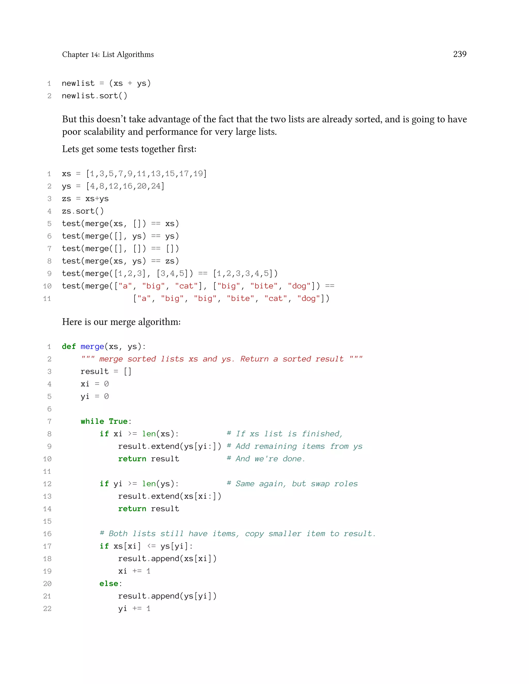 Chapter 14: List Algorithms 239 1 newlist = (xs + ys) 2 newlist.sort() But this doesn’t take advantage of the fact that the two lists are already sorted, and is going to have poor scalability and performance for very large lists. Lets get some tests together first: 1 xs = [1,3,5,7,9,11,13,15,17,19] 2 ys = [4,8,12,16,20,24] 3 zs = xs+ys 4 zs.sort() 5 test(merge(xs, []) == xs) 6 test(merge([], ys) == ys) 7 test(merge([], []) == []) 8 test(merge(xs, ys) == zs) 9 test(merge([1,2,3], [3,4,5]) == [1,2,3,3,4,5]) 10 test(merge(["a", "big", "cat"], ["big", "bite", "dog"]) == 11 ["a", "big", "big", "bite", "cat", "dog"]) Here is our merge algorithm: 1 def merge(xs, ys): 2 """ merge sorted lists xs and ys. Return a sorted result """ 3 result = [] 4 xi = 0 5 yi = 0 6 7 while True: 8 if xi >= len(xs): # If xs list is finished, 9 result.extend(ys[yi:]) # Add remaining items from ys 10 return result # And we're done. 11 12 if yi >= len(ys): # Same again, but swap roles 13 result.extend(xs[xi:]) 14 return result 15 16 # Both lists still have items, copy smaller item to result. 17 if xs[xi] <= ys[yi]: 18 result.append(xs[xi]) 19 xi += 1 20 else: 21 result.append(ys[yi]) 22 yi += 1 