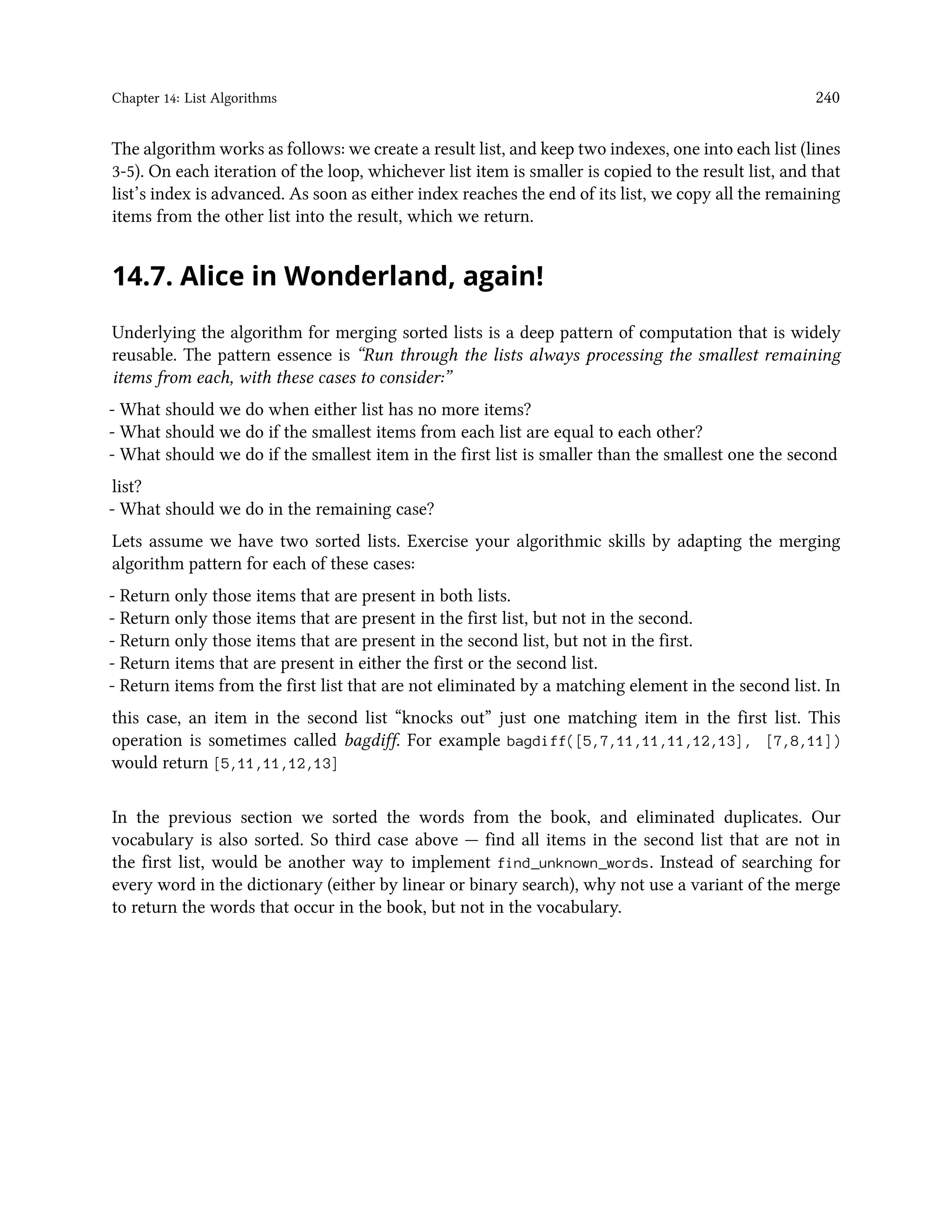 Chapter 14: List Algorithms 240 The algorithm works as follows: we create a result list, and keep two indexes, one into each list (lines 3-5). On each iteration of the loop, whichever list item is smaller is copied to the result list, and that list’s index is advanced. As soon as either index reaches the end of its list, we copy all the remaining items from the other list into the result, which we return. 14.7. Alice in Wonderland, again! Underlying the algorithm for merging sorted lists is a deep pattern of computation that is widely reusable. The pattern essence is “Run through the lists always processing the smallest remaining items from each, with these cases to consider:” - What should we do when either list has no more items? - What should we do if the smallest items from each list are equal to each other? - What should we do if the smallest item in the first list is smaller than the smallest one the second list? - What should we do in the remaining case? Lets assume we have two sorted lists. Exercise your algorithmic skills by adapting the merging algorithm pattern for each of these cases: - Return only those items that are present in both lists. - Return only those items that are present in the first list, but not in the second. - Return only those items that are present in the second list, but not in the first. - Return items that are present in either the first or the second list. - Return items from the first list that are not eliminated by a matching element in the second list. In this case, an item in the second list “knocks out” just one matching item in the first list. This operation is sometimes called bagdiff. For example bagdiff([5,7,11,11,11,12,13], [7,8,11]) would return [5,11,11,12,13] In the previous section we sorted the words from the book, and eliminated duplicates. Our vocabulary is also sorted. So third case above — find all items in the second list that are not in the first list, would be another way to implement find_unknown_words. Instead of searching for every word in the dictionary (either by linear or binary search), why not use a variant of the merge to return the words that occur in the book, but not in the vocabulary. 